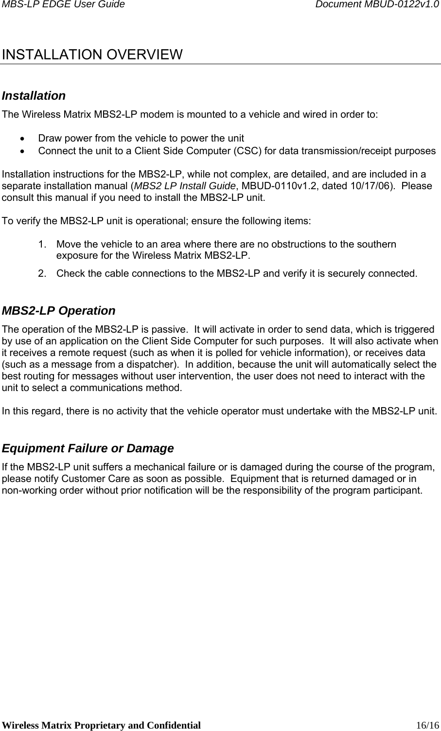 MBS-LP EDGE User Guide    Document MBUD-0122v1.0 Wireless Matrix Proprietary and Confidential    16/16  INSTALLATION OVERVIEW Installation The Wireless Matrix MBS2-LP modem is mounted to a vehicle and wired in order to:  •  Draw power from the vehicle to power the unit •  Connect the unit to a Client Side Computer (CSC) for data transmission/receipt purposes   Installation instructions for the MBS2-LP, while not complex, are detailed, and are included in a separate installation manual (MBS2 LP Install Guide, MBUD-0110v1.2, dated 10/17/06).  Please consult this manual if you need to install the MBS2-LP unit.   To verify the MBS2-LP unit is operational; ensure the following items:  1.  Move the vehicle to an area where there are no obstructions to the southern exposure for the Wireless Matrix MBS2-LP. 2.  Check the cable connections to the MBS2-LP and verify it is securely connected. MBS2-LP Operation The operation of the MBS2-LP is passive.  It will activate in order to send data, which is triggered by use of an application on the Client Side Computer for such purposes.  It will also activate when it receives a remote request (such as when it is polled for vehicle information), or receives data (such as a message from a dispatcher).  In addition, because the unit will automatically select the best routing for messages without user intervention, the user does not need to interact with the unit to select a communications method.   In this regard, there is no activity that the vehicle operator must undertake with the MBS2-LP unit.  Equipment Failure or Damage If the MBS2-LP unit suffers a mechanical failure or is damaged during the course of the program, please notify Customer Care as soon as possible.  Equipment that is returned damaged or in non-working order without prior notification will be the responsibility of the program participant.    