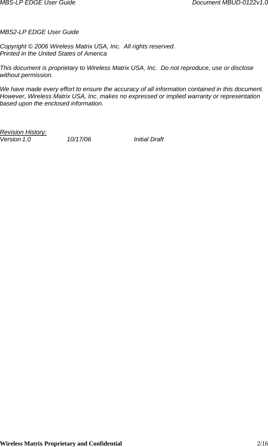 MBS-LP EDGE User Guide    Document MBUD-0122v1.0 Wireless Matrix Proprietary and Confidential    2/16  MBS2-LP EDGE User Guide  Copyright © 2006 Wireless Matrix USA, Inc.  All rights reserved. Printed in the United States of America  This document is proprietary to Wireless Matrix USA, Inc.  Do not reproduce, use or disclose without permission.  We have made every effort to ensure the accuracy of all information contained in this document.  However, Wireless Matrix USA, Inc. makes no expressed or implied warranty or representation based upon the enclosed information.    Revision History: Version 1.0  10/17/06  Initial Draft      