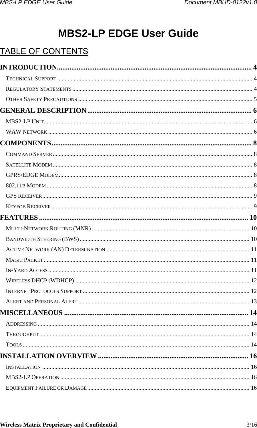 MBS-LP EDGE User Guide    Document MBUD-0122v1.0 Wireless Matrix Proprietary and Confidential    3/16  MBS2-LP EDGE User Guide  TABLE OF CONTENTS INTRODUCTION............................................................................................................. 4 TECHNICAL SUPPORT .................................................................................................................................. 4 REGULATORY STATEMENTS ........................................................................................................................ 4 OTHER SAFETY PRECAUTIONS .................................................................................................................... 5 GENERAL DESCRIPTION............................................................................................ 6 MBS2-LP UNIT........................................................................................................................................... 6 WAW NETWORK ........................................................................................................................................ 6 COMPONENTS................................................................................................................ 8 COMMAND SERVER..................................................................................................................................... 8 SATELLITE MODEM..................................................................................................................................... 8 GPRS/EDGE MODEM................................................................................................................................. 8 802.11B MODEM ......................................................................................................................................... 8 GPS RECEIVER............................................................................................................................................ 9 KEYFOB RECEIVER...................................................................................................................................... 9 FEATURES..................................................................................................................... 10 MULTI-NETWORK ROUTING (MNR) ......................................................................................................... 10 BANDWIDTH STEERING (BWS)................................................................................................................. 10 ACTIVE NETWORK (AN) DETERMINATION................................................................................................ 11 MAGIC PACKET......................................................................................................................................... 11 IN-YARD ACCESS...................................................................................................................................... 11 WIRELESS DHCP (WDHCP) .................................................................................................................... 12 INTERNET PROTOCOLS SUPPORT ............................................................................................................... 12 ALERT AND PERSONAL ALERT .................................................................................................................. 13 MISCELLANEOUS ....................................................................................................... 14 ADDRESSING ............................................................................................................................................. 14 THROUGHPUT............................................................................................................................................ 14 TOOLS ....................................................................................................................................................... 14 INSTALLATION OVERVIEW .................................................................................... 16 INSTALLATION .......................................................................................................................................... 16 MBS2-LP OPERATION .............................................................................................................................. 16 EQUIPMENT FAILURE OR DAMAGE............................................................................................................ 16 