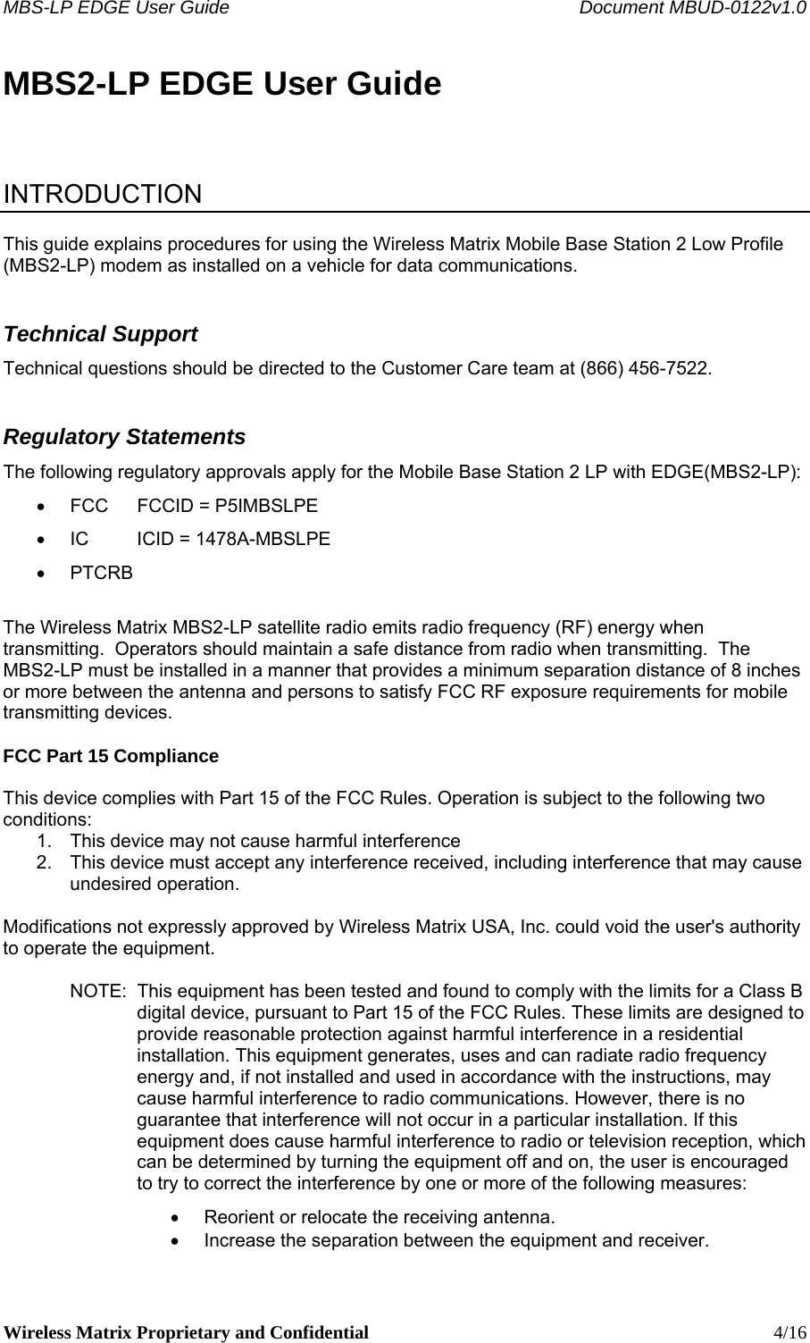 MBS-LP EDGE User Guide    Document MBUD-0122v1.0 Wireless Matrix Proprietary and Confidential    4/16 MBS2-LP EDGE User Guide    INTRODUCTION  This guide explains procedures for using the Wireless Matrix Mobile Base Station 2 Low Profile (MBS2-LP) modem as installed on a vehicle for data communications.   Technical Support Technical questions should be directed to the Customer Care team at (866) 456-7522. Regulatory Statements The following regulatory approvals apply for the Mobile Base Station 2 LP with EDGE(MBS2-LP): •  FCC  FCCID = P5IMBSLPE •  IC  ICID = 1478A-MBSLPE • PTCRB  The Wireless Matrix MBS2-LP satellite radio emits radio frequency (RF) energy when transmitting.  Operators should maintain a safe distance from radio when transmitting.  The MBS2-LP must be installed in a manner that provides a minimum separation distance of 8 inches or more between the antenna and persons to satisfy FCC RF exposure requirements for mobile transmitting devices.   FCC Part 15 Compliance  This device complies with Part 15 of the FCC Rules. Operation is subject to the following two conditions:  1.  This device may not cause harmful interference 2.  This device must accept any interference received, including interference that may cause undesired operation.  Modifications not expressly approved by Wireless Matrix USA, Inc. could void the user&apos;s authority to operate the equipment.  NOTE:  This equipment has been tested and found to comply with the limits for a Class B digital device, pursuant to Part 15 of the FCC Rules. These limits are designed to provide reasonable protection against harmful interference in a residential installation. This equipment generates, uses and can radiate radio frequency energy and, if not installed and used in accordance with the instructions, may cause harmful interference to radio communications. However, there is no guarantee that interference will not occur in a particular installation. If this equipment does cause harmful interference to radio or television reception, which can be determined by turning the equipment off and on, the user is encouraged to try to correct the interference by one or more of the following measures: •  Reorient or relocate the receiving antenna. •  Increase the separation between the equipment and receiver. 