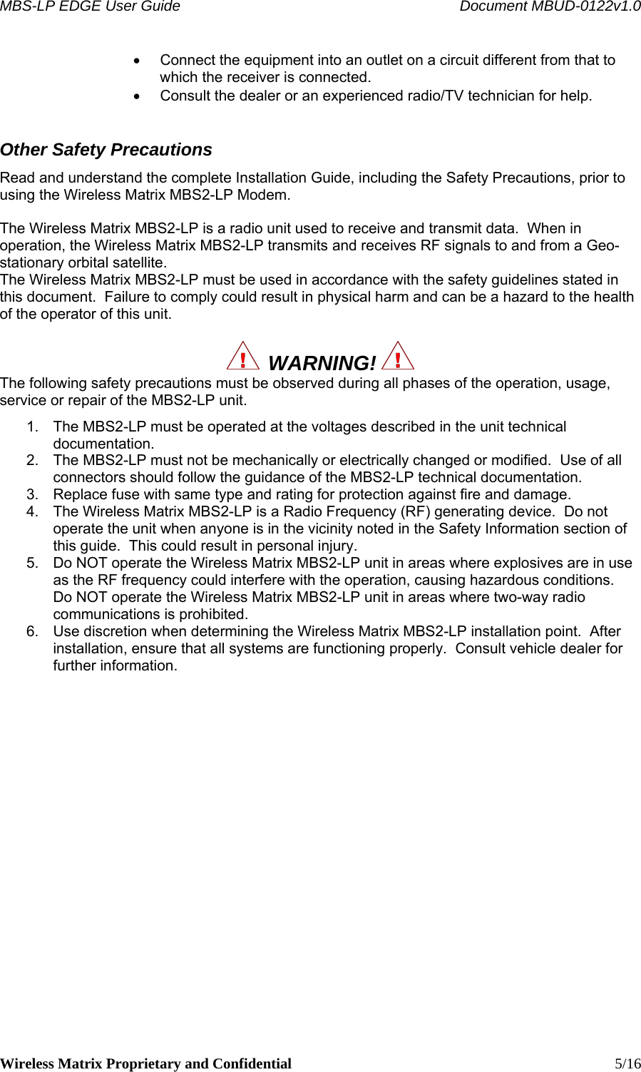 MBS-LP EDGE User Guide    Document MBUD-0122v1.0 Wireless Matrix Proprietary and Confidential    5/16 •  Connect the equipment into an outlet on a circuit different from that to which the receiver is connected. •  Consult the dealer or an experienced radio/TV technician for help. Other Safety Precautions Read and understand the complete Installation Guide, including the Safety Precautions, prior to using the Wireless Matrix MBS2-LP Modem.  The Wireless Matrix MBS2-LP is a radio unit used to receive and transmit data.  When in operation, the Wireless Matrix MBS2-LP transmits and receives RF signals to and from a Geo-stationary orbital satellite. The Wireless Matrix MBS2-LP must be used in accordance with the safety guidelines stated in this document.  Failure to comply could result in physical harm and can be a hazard to the health of the operator of this unit.    WARNING!   The following safety precautions must be observed during all phases of the operation, usage, service or repair of the MBS2-LP unit. 1.  The MBS2-LP must be operated at the voltages described in the unit technical documentation. 2.  The MBS2-LP must not be mechanically or electrically changed or modified.  Use of all connectors should follow the guidance of the MBS2-LP technical documentation. 3.  Replace fuse with same type and rating for protection against fire and damage. 4.  The Wireless Matrix MBS2-LP is a Radio Frequency (RF) generating device.  Do not operate the unit when anyone is in the vicinity noted in the Safety Information section of this guide.  This could result in personal injury. 5.  Do NOT operate the Wireless Matrix MBS2-LP unit in areas where explosives are in use as the RF frequency could interfere with the operation, causing hazardous conditions.  Do NOT operate the Wireless Matrix MBS2-LP unit in areas where two-way radio communications is prohibited. 6.  Use discretion when determining the Wireless Matrix MBS2-LP installation point.  After installation, ensure that all systems are functioning properly.  Consult vehicle dealer for further information.    