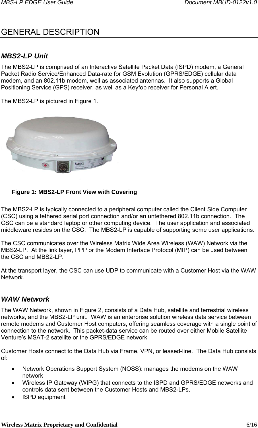 MBS-LP EDGE User Guide    Document MBUD-0122v1.0 Wireless Matrix Proprietary and Confidential    6/16  GENERAL DESCRIPTION MBS2-LP Unit The MBS2-LP is comprised of an Interactive Satellite Packet Data (ISPD) modem, a General Packet Radio Service/Enhanced Data-rate for GSM Evolution (GPRS/EDGE) cellular data modem, and an 802.11b modem, well as associated antennas.  It also supports a Global Positioning Service (GPS) receiver, as well as a Keyfob receiver for Personal Alert.   The MBS2-LP is pictured in Figure 1.   Figure 1: MBS2-LP Front View with Covering  The MBS2-LP is typically connected to a peripheral computer called the Client Side Computer (CSC) using a tethered serial port connection and/or an untethered 802.11b connection.  The CSC can be a standard laptop or other computing device.  The user application and associated middleware resides on the CSC.  The MBS2-LP is capable of supporting some user applications.  The CSC communicates over the Wireless Matrix Wide Area Wireless (WAW) Network via the MBS2-LP.  At the link layer, PPP or the Modem Interface Protocol (MIP) can be used between the CSC and MBS2-LP.  At the transport layer, the CSC can use UDP to communicate with a Customer Host via the WAW Network. WAW Network The WAW Network, shown in Figure 2, consists of a Data Hub, satellite and terrestrial wireless networks, and the MBS2-LP unit.  WAW is an enterprise solution wireless data service between remote modems and Customer Host computers, offering seamless coverage with a single point of connection to the network.  This packet-data service can be routed over either Mobile Satellite Venture’s MSAT-2 satellite or the GPRS/EDGE network  Customer Hosts connect to the Data Hub via Frame, VPN, or leased-line.  The Data Hub consists of: •  Network Operations Support System (NOSS): manages the modems on the WAW network •  Wireless IP Gateway (WIPG) that connects to the ISPD and GPRS/EDGE networks and controls data sent between the Customer Hosts and MBS2-LPs. • ISPD equipment 