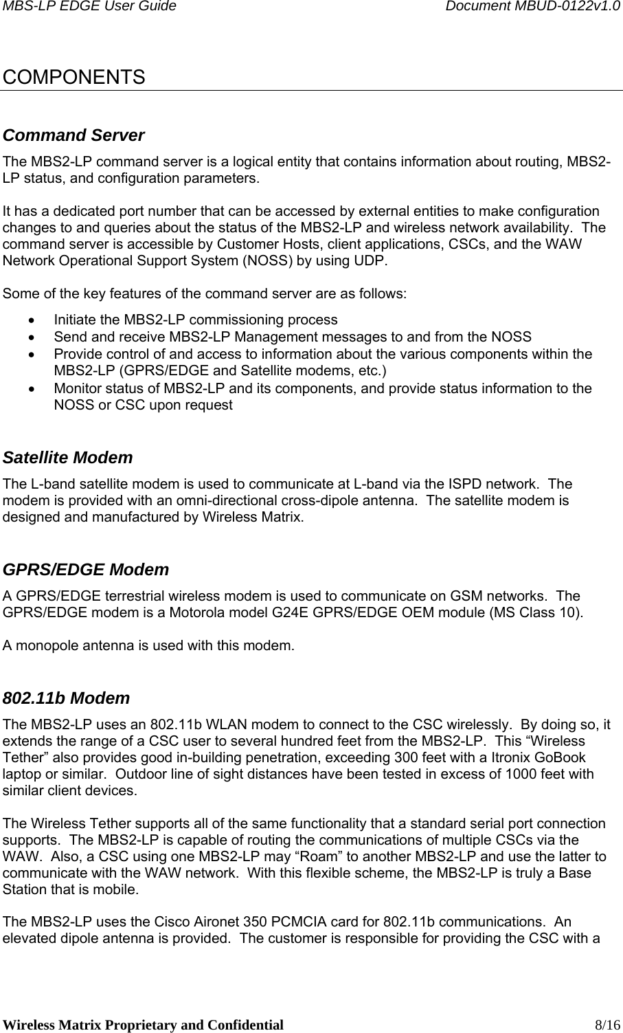 MBS-LP EDGE User Guide    Document MBUD-0122v1.0 Wireless Matrix Proprietary and Confidential    8/16  COMPONENTS Command Server The MBS2-LP command server is a logical entity that contains information about routing, MBS2-LP status, and configuration parameters.  It has a dedicated port number that can be accessed by external entities to make configuration changes to and queries about the status of the MBS2-LP and wireless network availability.  The command server is accessible by Customer Hosts, client applications, CSCs, and the WAW Network Operational Support System (NOSS) by using UDP.  Some of the key features of the command server are as follows: •  Initiate the MBS2-LP commissioning process •  Send and receive MBS2-LP Management messages to and from the NOSS •  Provide control of and access to information about the various components within the MBS2-LP (GPRS/EDGE and Satellite modems, etc.) •  Monitor status of MBS2-LP and its components, and provide status information to the NOSS or CSC upon request Satellite Modem The L-band satellite modem is used to communicate at L-band via the ISPD network.  The modem is provided with an omni-directional cross-dipole antenna.  The satellite modem is designed and manufactured by Wireless Matrix.   GPRS/EDGE Modem A GPRS/EDGE terrestrial wireless modem is used to communicate on GSM networks.  The GPRS/EDGE modem is a Motorola model G24E GPRS/EDGE OEM module (MS Class 10).  A monopole antenna is used with this modem. 802.11b Modem The MBS2-LP uses an 802.11b WLAN modem to connect to the CSC wirelessly.  By doing so, it extends the range of a CSC user to several hundred feet from the MBS2-LP.  This “Wireless Tether” also provides good in-building penetration, exceeding 300 feet with a Itronix GoBook laptop or similar.  Outdoor line of sight distances have been tested in excess of 1000 feet with similar client devices.  The Wireless Tether supports all of the same functionality that a standard serial port connection supports.  The MBS2-LP is capable of routing the communications of multiple CSCs via the WAW.  Also, a CSC using one MBS2-LP may “Roam” to another MBS2-LP and use the latter to communicate with the WAW network.  With this flexible scheme, the MBS2-LP is truly a Base Station that is mobile.  The MBS2-LP uses the Cisco Aironet 350 PCMCIA card for 802.11b communications.  An elevated dipole antenna is provided.  The customer is responsible for providing the CSC with a 