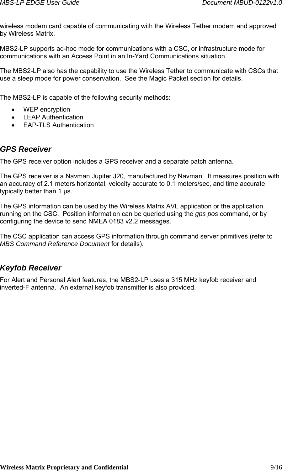 MBS-LP EDGE User Guide    Document MBUD-0122v1.0 Wireless Matrix Proprietary and Confidential    9/16 wireless modem card capable of communicating with the Wireless Tether modem and approved by Wireless Matrix.  MBS2-LP supports ad-hoc mode for communications with a CSC, or infrastructure mode for communications with an Access Point in an In-Yard Communications situation.    The MBS2-LP also has the capability to use the Wireless Tether to communicate with CSCs that use a sleep mode for power conservation.  See the Magic Packet section for details.  The MBS2-LP is capable of the following security methods: • WEP encryption • LEAP Authentication • EAP-TLS Authentication GPS Receiver The GPS receiver option includes a GPS receiver and a separate patch antenna.    The GPS receiver is a Navman Jupiter J20, manufactured by Navman.  It measures position with an accuracy of 2.1 meters horizontal, velocity accurate to 0.1 meters/sec, and time accurate typically better than 1 μs.  The GPS information can be used by the Wireless Matrix AVL application or the application running on the CSC.  Position information can be queried using the gps pos command, or by configuring the device to send NMEA 0183 v2.2 messages.  The CSC application can access GPS information through command server primitives (refer to MBS Command Reference Document for details). Keyfob Receiver For Alert and Personal Alert features, the MBS2-LP uses a 315 MHz keyfob receiver and inverted-F antenna.  An external keyfob transmitter is also provided.   