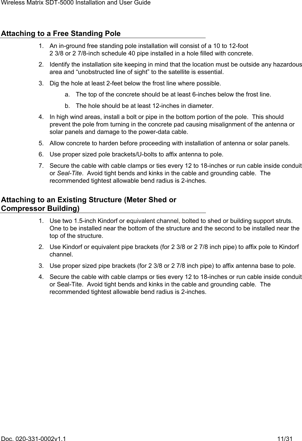 Wireless Matrix SDT-5000 Installation and User Guide Doc. 020-331-0002v1.1    11/31 Attaching to a Free Standing Pole   1.  An in-ground free standing pole installation will consist of a 10 to 12-foot 2 3/8 or 2 7/8-inch schedule 40 pipe installed in a hole filled with concrete.   2.  Identify the installation site keeping in mind that the location must be outside any hazardous area and “unobstructed line of sight” to the satellite is essential.   3.  Dig the hole at least 2-feet below the frost line where possible.   a.  The top of the concrete should be at least 6-inches below the frost line.   b.  The hole should be at least 12-inches in diameter.   4.  In high wind areas, install a bolt or pipe in the bottom portion of the pole.  This should prevent the pole from turning in the concrete pad causing misalignment of the antenna or solar panels and damage to the power-data cable.   5.  Allow concrete to harden before proceeding with installation of antenna or solar panels.   6.  Use proper sized pole brackets/U-bolts to affix antenna to pole.   7.  Secure the cable with cable clamps or ties every 12 to 18-inches or run cable inside conduit or Seal-Tite.  Avoid tight bends and kinks in the cable and grounding cable.  The recommended tightest allowable bend radius is 2-inches. Attaching to an Existing Structure (Meter Shed or Compressor Building)   1.  Use two 1.5-inch Kindorf or equivalent channel, bolted to shed or building support struts.  One to be installed near the bottom of the structure and the second to be installed near the top of the structure.   2.  Use Kindorf or equivalent pipe brackets (for 2 3/8 or 2 7/8 inch pipe) to affix pole to Kindorf channel.   3.  Use proper sized pipe brackets (for 2 3/8 or 2 7/8 inch pipe) to affix antenna base to pole.   4.  Secure the cable with cable clamps or ties every 12 to 18-inches or run cable inside conduit or Seal-Tite.  Avoid tight bends and kinks in the cable and grounding cable.  The recommended tightest allowable bend radius is 2-inches. 