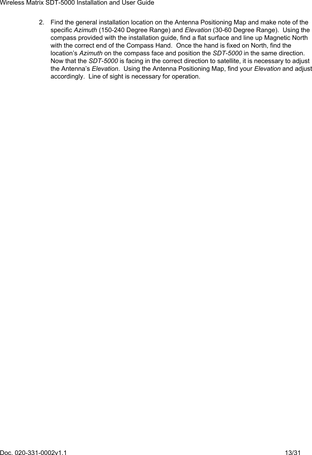 Wireless Matrix SDT-5000 Installation and User Guide Doc. 020-331-0002v1.1    13/31 2.  Find the general installation location on the Antenna Positioning Map and make note of the specific Azimuth (150-240 Degree Range) and Elevation (30-60 Degree Range).  Using the compass provided with the installation guide, find a flat surface and line up Magnetic North with the correct end of the Compass Hand.  Once the hand is fixed on North, find the location’s Azimuth on the compass face and position the SDT-5000 in the same direction.  Now that the SDT-5000 is facing in the correct direction to satellite, it is necessary to adjust the Antenna’s Elevation.  Using the Antenna Positioning Map, find your Elevation and adjust accordingly.  Line of sight is necessary for operation.   