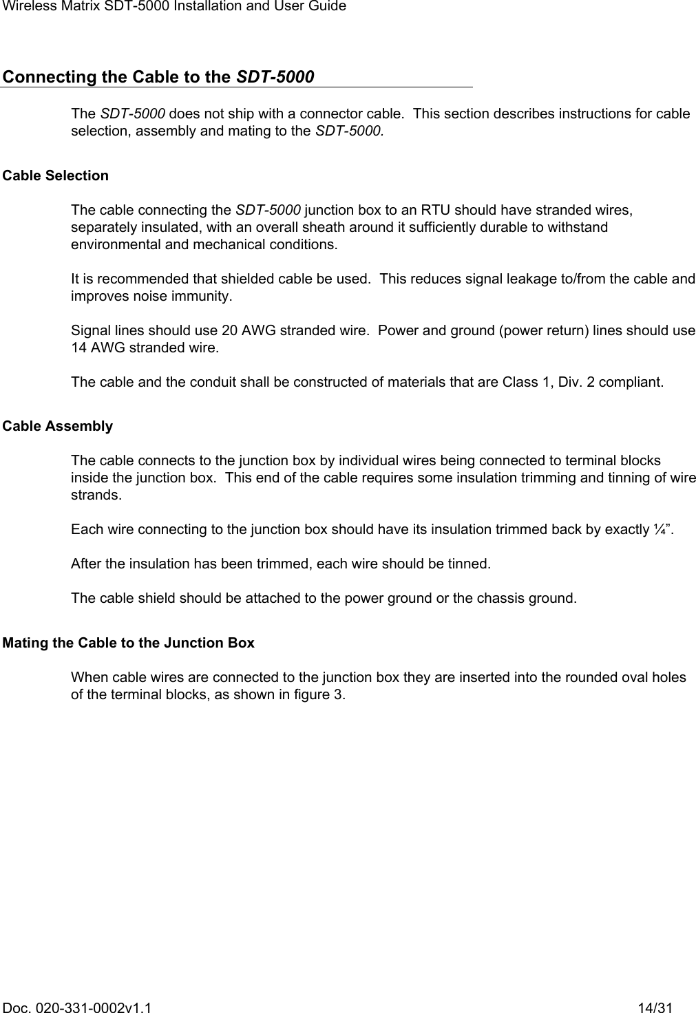 Wireless Matrix SDT-5000 Installation and User Guide Doc. 020-331-0002v1.1    14/31 Connecting the Cable to the SDT-5000 The SDT-5000 does not ship with a connector cable.  This section describes instructions for cable selection, assembly and mating to the SDT-5000. Cable Selection The cable connecting the SDT-5000 junction box to an RTU should have stranded wires, separately insulated, with an overall sheath around it sufficiently durable to withstand environmental and mechanical conditions. It is recommended that shielded cable be used.  This reduces signal leakage to/from the cable and improves noise immunity. Signal lines should use 20 AWG stranded wire.  Power and ground (power return) lines should use 14 AWG stranded wire. The cable and the conduit shall be constructed of materials that are Class 1, Div. 2 compliant. Cable Assembly The cable connects to the junction box by individual wires being connected to terminal blocks inside the junction box.  This end of the cable requires some insulation trimming and tinning of wire strands. Each wire connecting to the junction box should have its insulation trimmed back by exactly ¼”. After the insulation has been trimmed, each wire should be tinned. The cable shield should be attached to the power ground or the chassis ground. Mating the Cable to the Junction Box When cable wires are connected to the junction box they are inserted into the rounded oval holes of the terminal blocks, as shown in figure 3.  