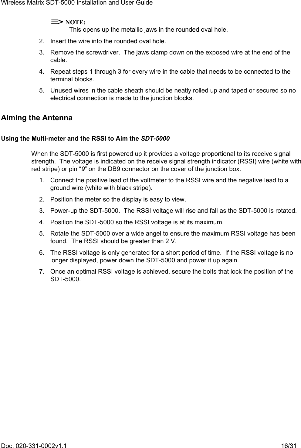 Wireless Matrix SDT-5000 Installation and User Guide Doc. 020-331-0002v1.1    16/31  NOTE: This opens up the metallic jaws in the rounded oval hole.   2.  Insert the wire into the rounded oval hole.   3.  Remove the screwdriver.  The jaws clamp down on the exposed wire at the end of the cable.   4.  Repeat steps 1 through 3 for every wire in the cable that needs to be connected to the terminal blocks.   5.  Unused wires in the cable sheath should be neatly rolled up and taped or secured so no electrical connection is made to the junction blocks. Aiming the Antenna Using the Multi-meter and the RSSI to Aim the SDT-5000 When the SDT-5000 is first powered up it provides a voltage proportional to its receive signal strength.  The voltage is indicated on the receive signal strength indicator (RSSI) wire (white with red stripe) or pin “9” on the DB9 connector on the cover of the junction box.   1.  Connect the positive lead of the voltmeter to the RSSI wire and the negative lead to a ground wire (white with black stripe).   2.  Position the meter so the display is easy to view.   3.  Power-up the SDT-5000.  The RSSI voltage will rise and fall as the SDT-5000 is rotated.   4.  Position the SDT-5000 so the RSSI voltage is at its maximum.   5.  Rotate the SDT-5000 over a wide angel to ensure the maximum RSSI voltage has been found.  The RSSI should be greater than 2 V.   6.  The RSSI voltage is only generated for a short period of time.  If the RSSI voltage is no longer displayed, power down the SDT-5000 and power it up again.   7.  Once an optimal RSSI voltage is achieved, secure the bolts that lock the position of the SDT-5000. 