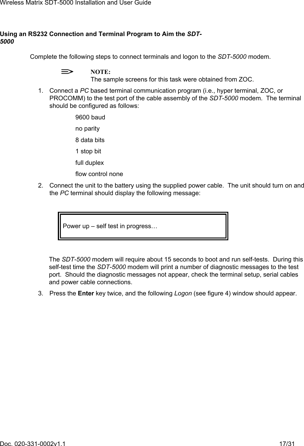 Wireless Matrix SDT-5000 Installation and User Guide Doc. 020-331-0002v1.1    17/31 Using an RS232 Connection and Terminal Program to Aim the SDT-5000 Complete the following steps to connect terminals and logon to the SDT-5000 modem.  NOTE:   The sample screens for this task were obtained from ZOC. 1. Connect a PC based terminal communication program (i.e., hyper terminal, ZOC, or PROCOMM) to the test port of the cable assembly of the SDT-5000 modem.  The terminal should be configured as follows: 9600 baud no parity 8 data bits 1 stop bit full duplex flow control none 2.  Connect the unit to the battery using the supplied power cable.  The unit should turn on and the PC terminal should display the following message:   Power up – self test in progress…   The SDT-5000 modem will require about 15 seconds to boot and run self-tests.  During this self-test time the SDT-5000 modem will print a number of diagnostic messages to the test port.  Should the diagnostic messages not appear, check the terminal setup, serial cables and power cable connections. 3. Press the Enter key twice, and the following Logon (see figure 4) window should appear. 