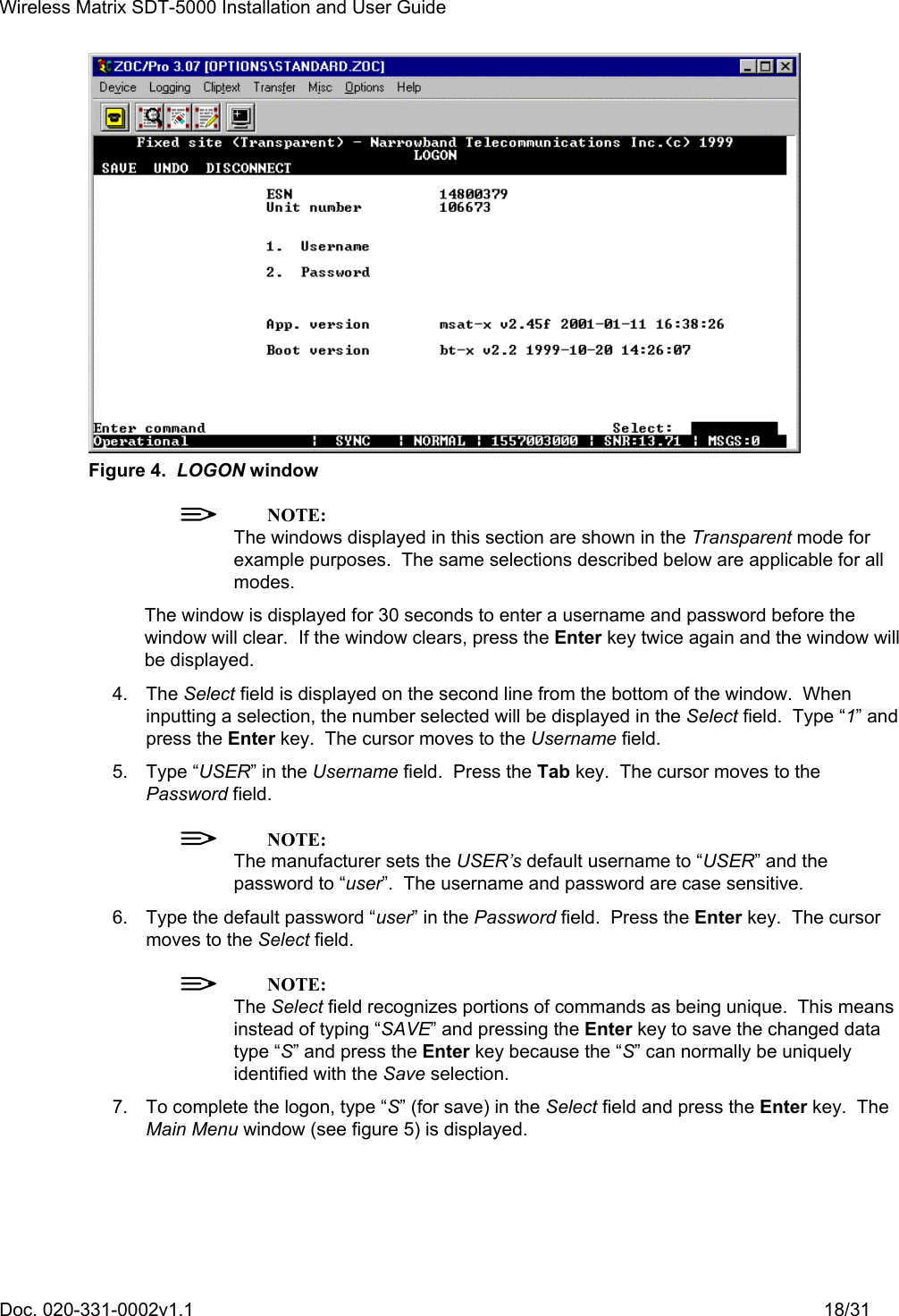 Wireless Matrix SDT-5000 Installation and User Guide Doc. 020-331-0002v1.1    18/31  Figure 4.  LOGON window  NOTE: The windows displayed in this section are shown in the Transparent mode for example purposes.  The same selections described below are applicable for all modes. The window is displayed for 30 seconds to enter a username and password before the window will clear.  If the window clears, press the Enter key twice again and the window will be displayed. 4. The Select field is displayed on the second line from the bottom of the window.  When inputting a selection, the number selected will be displayed in the Select field.  Type “1” and press the Enter key.  The cursor moves to the Username field. 5. Type “USER” in the Username field.  Press the Tab key.  The cursor moves to the Password field.  NOTE: The manufacturer sets the USER’s default username to “USER” and the password to “user”.  The username and password are case sensitive. 6.  Type the default password “user” in the Password field.  Press the Enter key.  The cursor moves to the Select field.  NOTE: The Select field recognizes portions of commands as being unique.  This means instead of typing “SAVE” and pressing the Enter key to save the changed data type “S” and press the Enter key because the “S” can normally be uniquely identified with the Save selection. 7.  To complete the logon, type “S” (for save) in the Select field and press the Enter key.  The Main Menu window (see figure 5) is displayed. 