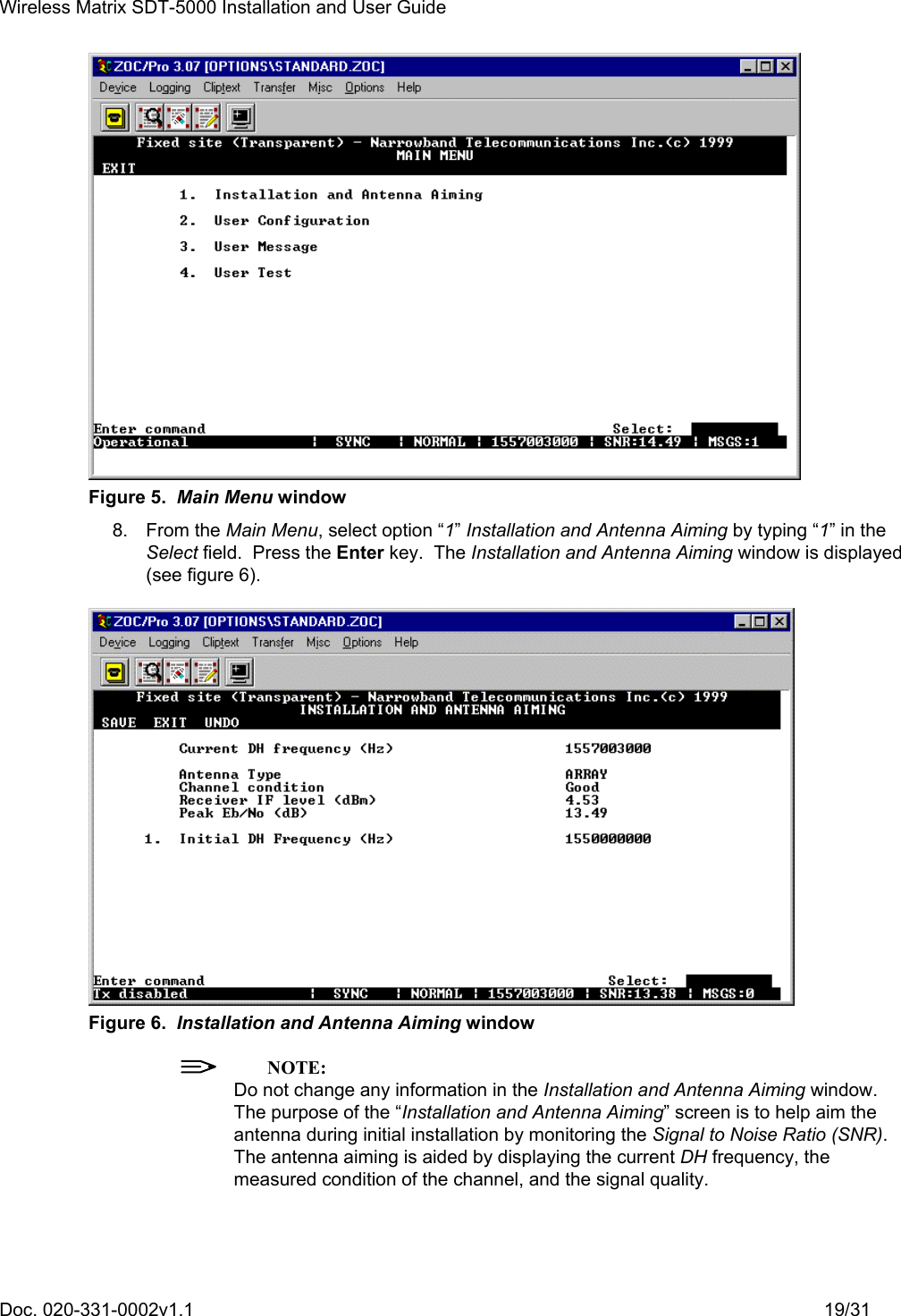 Wireless Matrix SDT-5000 Installation and User Guide Doc. 020-331-0002v1.1    19/31  Figure 5.  Main Menu window 8. From the Main Menu, select option “1” Installation and Antenna Aiming by typing “1” in the Select field.  Press the Enter key.  The Installation and Antenna Aiming window is displayed (see figure 6).  Figure 6.  Installation and Antenna Aiming window  NOTE: Do not change any information in the Installation and Antenna Aiming window.  The purpose of the “Installation and Antenna Aiming” screen is to help aim the antenna during initial installation by monitoring the Signal to Noise Ratio (SNR).  The antenna aiming is aided by displaying the current DH frequency, the measured condition of the channel, and the signal quality. 