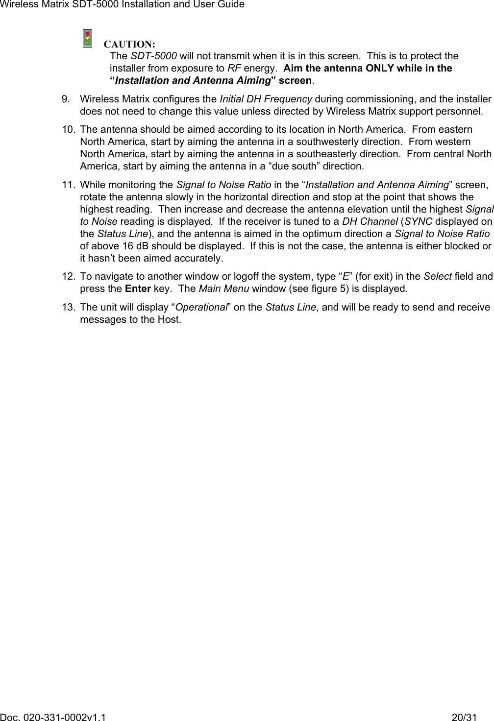 Wireless Matrix SDT-5000 Installation and User Guide Doc. 020-331-0002v1.1    20/31  CAUTION: The SDT-5000 will not transmit when it is in this screen.  This is to protect the installer from exposure to RF energy.  Aim the antenna ONLY while in the “Installation and Antenna Aiming” screen. 9.  Wireless Matrix configures the Initial DH Frequency during commissioning, and the installer does not need to change this value unless directed by Wireless Matrix support personnel. 10.  The antenna should be aimed according to its location in North America.  From eastern North America, start by aiming the antenna in a southwesterly direction.  From western North America, start by aiming the antenna in a southeasterly direction.  From central North America, start by aiming the antenna in a “due south” direction. 11.  While monitoring the Signal to Noise Ratio in the “Installation and Antenna Aiming” screen, rotate the antenna slowly in the horizontal direction and stop at the point that shows the highest reading.  Then increase and decrease the antenna elevation until the highest Signal to Noise reading is displayed.  If the receiver is tuned to a DH Channel (SYNC displayed on the Status Line), and the antenna is aimed in the optimum direction a Signal to Noise Ratio of above 16 dB should be displayed.  If this is not the case, the antenna is either blocked or it hasn’t been aimed accurately. 12.  To navigate to another window or logoff the system, type “E” (for exit) in the Select field and press the Enter key.  The Main Menu window (see figure 5) is displayed. 13.  The unit will display “Operational” on the Status Line, and will be ready to send and receive messages to the Host. 