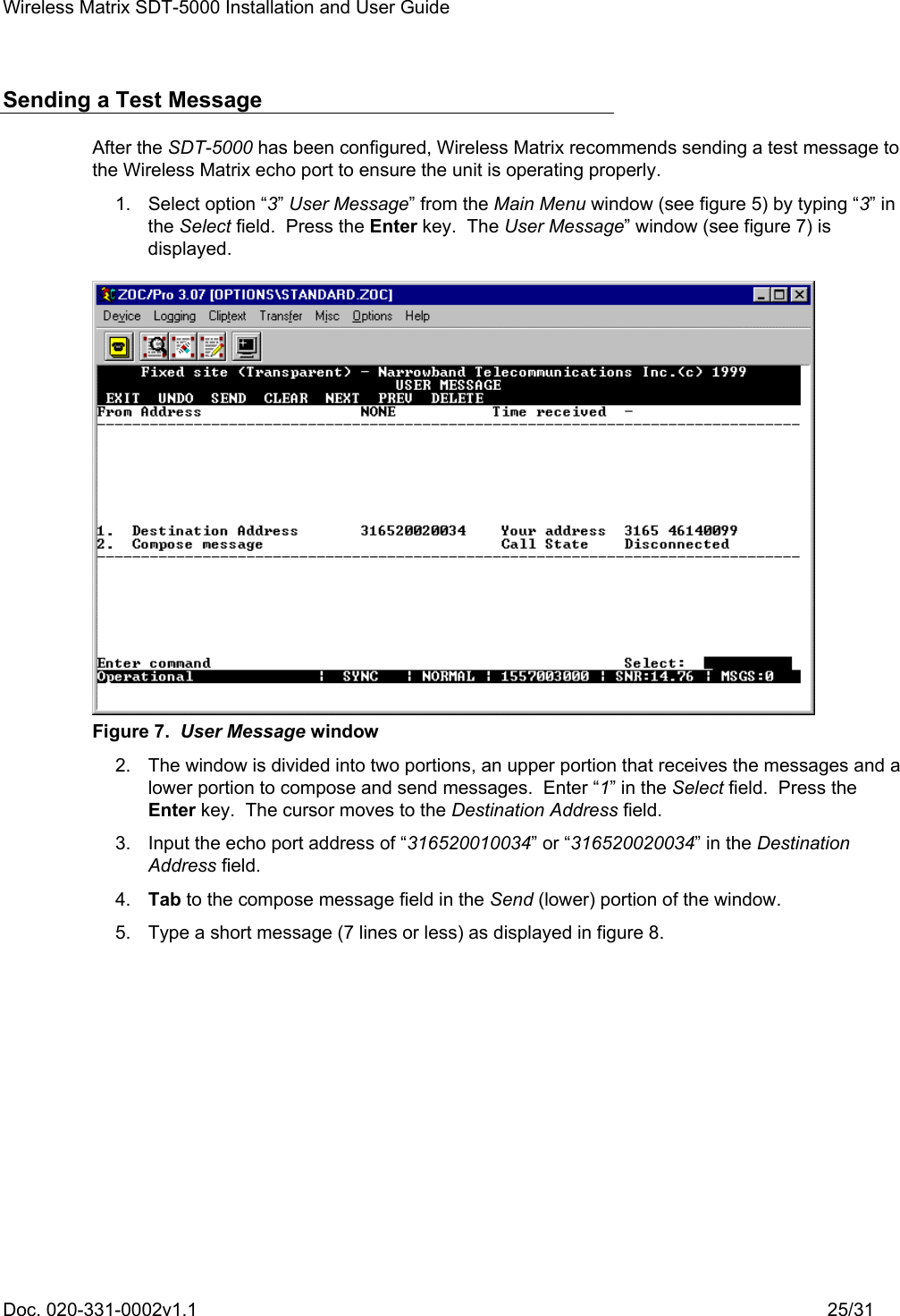 Wireless Matrix SDT-5000 Installation and User Guide Doc. 020-331-0002v1.1    25/31 Sending a Test Message After the SDT-5000 has been configured, Wireless Matrix recommends sending a test message to the Wireless Matrix echo port to ensure the unit is operating properly.  1. Select option “3” User Message” from the Main Menu window (see figure 5) by typing “3” in the Select field.  Press the Enter key.  The User Message” window (see figure 7) is displayed.  Figure 7.  User Message window   2.  The window is divided into two portions, an upper portion that receives the messages and a lower portion to compose and send messages.  Enter “1” in the Select field.  Press the Enter key.  The cursor moves to the Destination Address field.   3.  Input the echo port address of “316520010034” or “316520020034” in the Destination Address field.  4. Tab to the compose message field in the Send (lower) portion of the window.   5.  Type a short message (7 lines or less) as displayed in figure 8. 