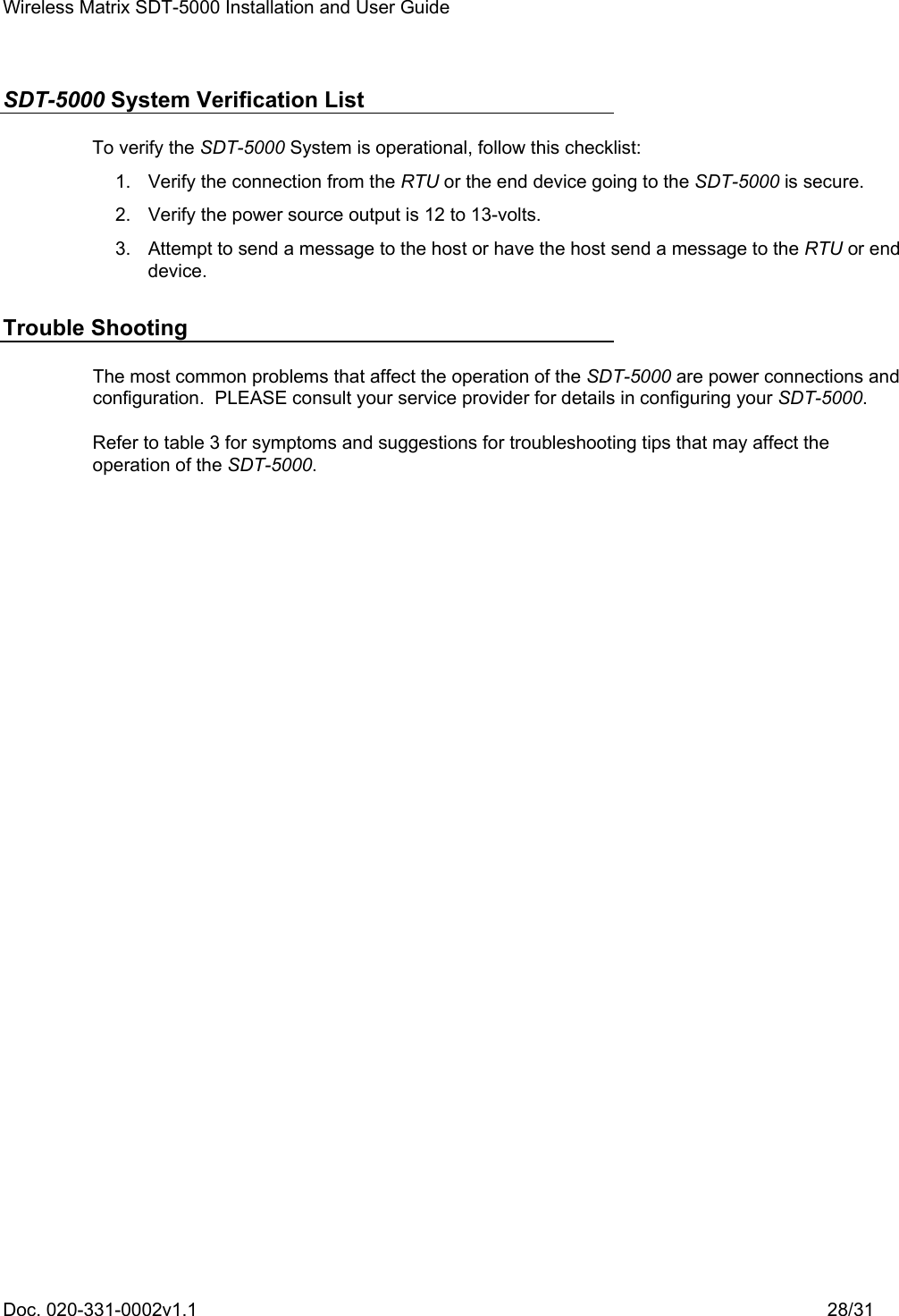 Wireless Matrix SDT-5000 Installation and User Guide Doc. 020-331-0002v1.1    28/31 SDT-5000 System Verification List To verify the SDT-5000 System is operational, follow this checklist:   1.  Verify the connection from the RTU or the end device going to the SDT-5000 is secure.   2.  Verify the power source output is 12 to 13-volts.   3.  Attempt to send a message to the host or have the host send a message to the RTU or end device. Trouble Shooting The most common problems that affect the operation of the SDT-5000 are power connections and configuration.  PLEASE consult your service provider for details in configuring your SDT-5000. Refer to table 3 for symptoms and suggestions for troubleshooting tips that may affect the operation of the SDT-5000. 
