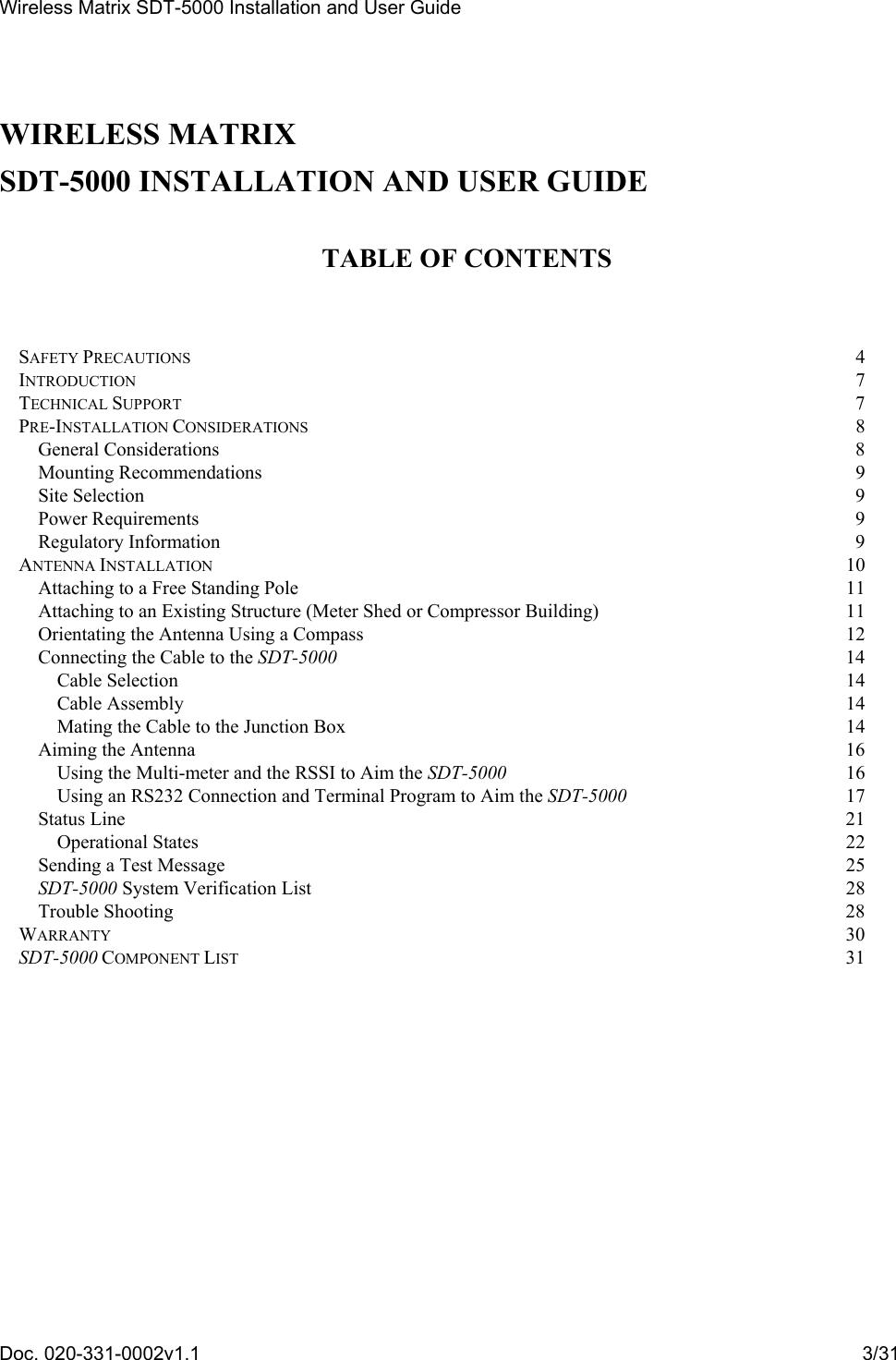 Wireless Matrix SDT-5000 Installation and User Guide Doc. 020-331-0002v1.1    3/31  WIRELESS MATRIX  SDT-5000 INSTALLATION AND USER GUIDE  TABLE OF CONTENTS   SAFETY PRECAUTIONS  4 INTRODUCTION  7 TECHNICAL SUPPORT  7 PRE-INSTALLATION CONSIDERATIONS 8 General Considerations  8 Mounting Recommendations  9 Site Selection  9 Power Requirements  9 Regulatory Information  9 ANTENNA INSTALLATION 10 Attaching to a Free Standing Pole  11 Attaching to an Existing Structure (Meter Shed or Compressor Building)  11 Orientating the Antenna Using a Compass  12 Connecting the Cable to the SDT-5000 14 Cable Selection  14 Cable Assembly  14 Mating the Cable to the Junction Box  14 Aiming the Antenna  16 Using the Multi-meter and the RSSI to Aim the SDT-5000 16 Using an RS232 Connection and Terminal Program to Aim the SDT-5000 17 Status Line  21 Operational States  22 Sending a Test Message  25 SDT-5000 System Verification List  28 Trouble Shooting  28 WARRANTY 30 SDT-5000 COMPONENT LIST 31  