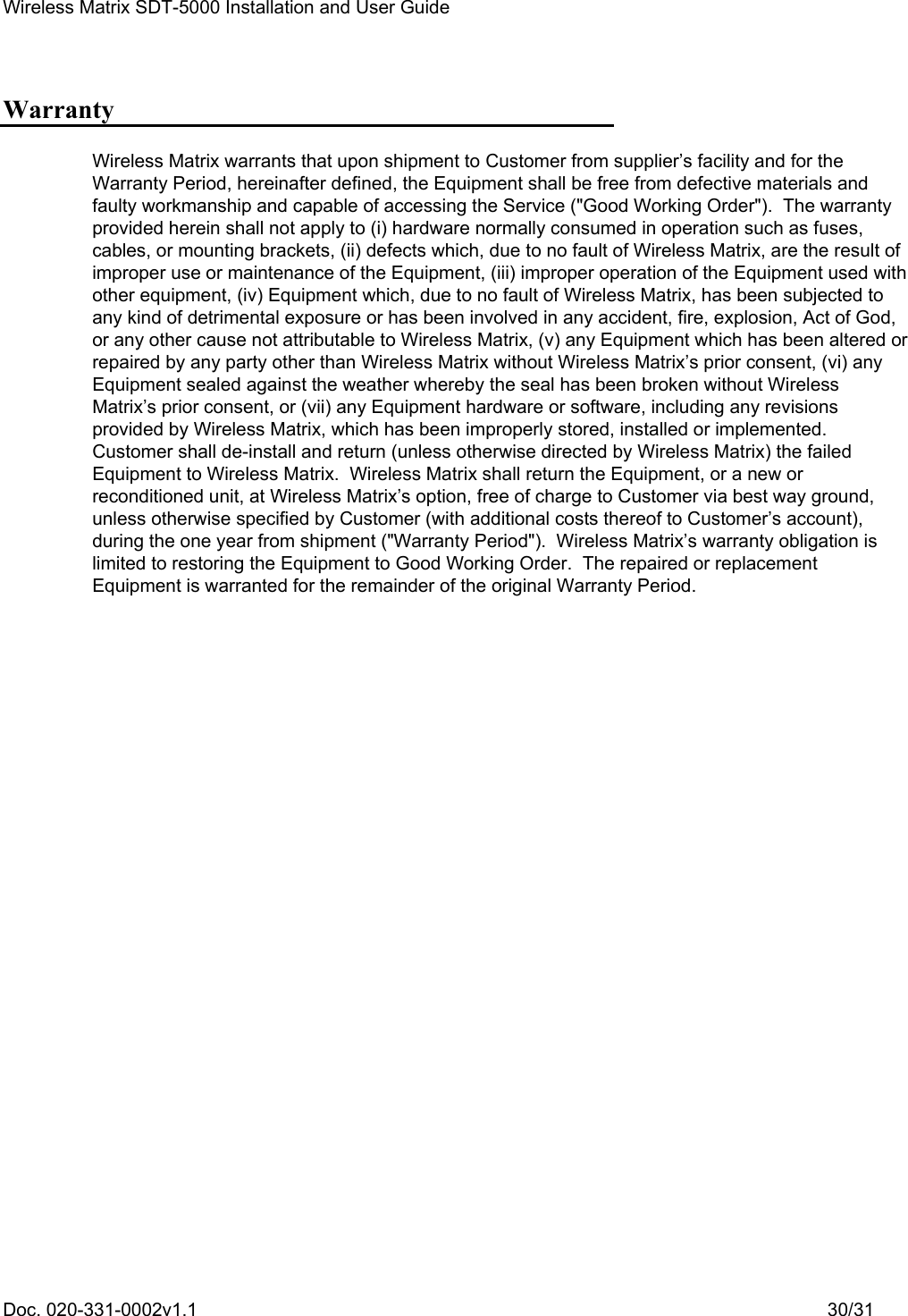 Wireless Matrix SDT-5000 Installation and User Guide Doc. 020-331-0002v1.1    30/31 Warranty Wireless Matrix warrants that upon shipment to Customer from supplier’s facility and for the Warranty Period, hereinafter defined, the Equipment shall be free from defective materials and faulty workmanship and capable of accessing the Service (&quot;Good Working Order&quot;).  The warranty provided herein shall not apply to (i) hardware normally consumed in operation such as fuses, cables, or mounting brackets, (ii) defects which, due to no fault of Wireless Matrix, are the result of improper use or maintenance of the Equipment, (iii) improper operation of the Equipment used with other equipment, (iv) Equipment which, due to no fault of Wireless Matrix, has been subjected to any kind of detrimental exposure or has been involved in any accident, fire, explosion, Act of God, or any other cause not attributable to Wireless Matrix, (v) any Equipment which has been altered or repaired by any party other than Wireless Matrix without Wireless Matrix’s prior consent, (vi) any Equipment sealed against the weather whereby the seal has been broken without Wireless Matrix’s prior consent, or (vii) any Equipment hardware or software, including any revisions provided by Wireless Matrix, which has been improperly stored, installed or implemented.  Customer shall de-install and return (unless otherwise directed by Wireless Matrix) the failed Equipment to Wireless Matrix.  Wireless Matrix shall return the Equipment, or a new or reconditioned unit, at Wireless Matrix’s option, free of charge to Customer via best way ground, unless otherwise specified by Customer (with additional costs thereof to Customer’s account), during the one year from shipment (&quot;Warranty Period&quot;).  Wireless Matrix’s warranty obligation is limited to restoring the Equipment to Good Working Order.  The repaired or replacement Equipment is warranted for the remainder of the original Warranty Period. 