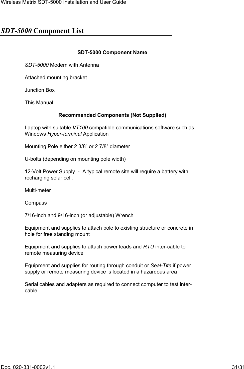 Wireless Matrix SDT-5000 Installation and User Guide Doc. 020-331-0002v1.1    31/31 SDT-5000 Component List  SDT-5000 Component Name SDT-5000 Modem with Antenna Attached mounting bracket Junction Box This Manual Recommended Components (Not Supplied) Laptop with suitable VT100 compatible communications software such as Windows Hyper-terminal Application Mounting Pole either 2 3/8” or 2 7/8” diameter U-bolts (depending on mounting pole width) 12-Volt Power Supply  -  A typical remote site will require a battery with recharging solar cell. Multi-meter Compass 7/16-inch and 9/16-inch (or adjustable) Wrench Equipment and supplies to attach pole to existing structure or concrete in hole for free standing mount Equipment and supplies to attach power leads and RTU inter-cable to remote measuring device Equipment and supplies for routing through conduit or Seal-Tite if power supply or remote measuring device is located in a hazardous area Serial cables and adapters as required to connect computer to test inter-cable  