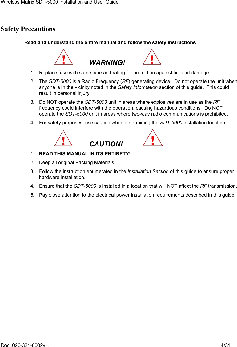 Wireless Matrix SDT-5000 Installation and User Guide Doc. 020-331-0002v1.1    4/31 Safety Precautions Read and understand the entire manual and follow the safety instructions   WARNING!     1.  Replace fuse with same type and rating for protection against fire and damage.  2. The SDT-5000 is a Radio Frequency (RF) generating device.  Do not operate the unit when anyone is in the vicinity noted in the Safety Information section of this guide.  This could result in personal injury.   3.  Do NOT operate the SDT-5000 unit in areas where explosives are in use as the RF frequency could interfere with the operation, causing hazardous conditions.  Do NOT operate the SDT-5000 unit in areas where two-way radio communications is prohibited.   4.  For safety purposes, use caution when determining the SDT-5000 installation location.   CAUTION!     1. READ THIS MANUAL IN ITS ENTIRETY!   2.  Keep all original Packing Materials.   3.  Follow the instruction enumerated in the Installation Section of this guide to ensure proper hardware installation.   4.  Ensure that the SDT-5000 is installed in a location that will NOT affect the RF transmission.   5.  Pay close attention to the electrical power installation requirements described in this guide. 