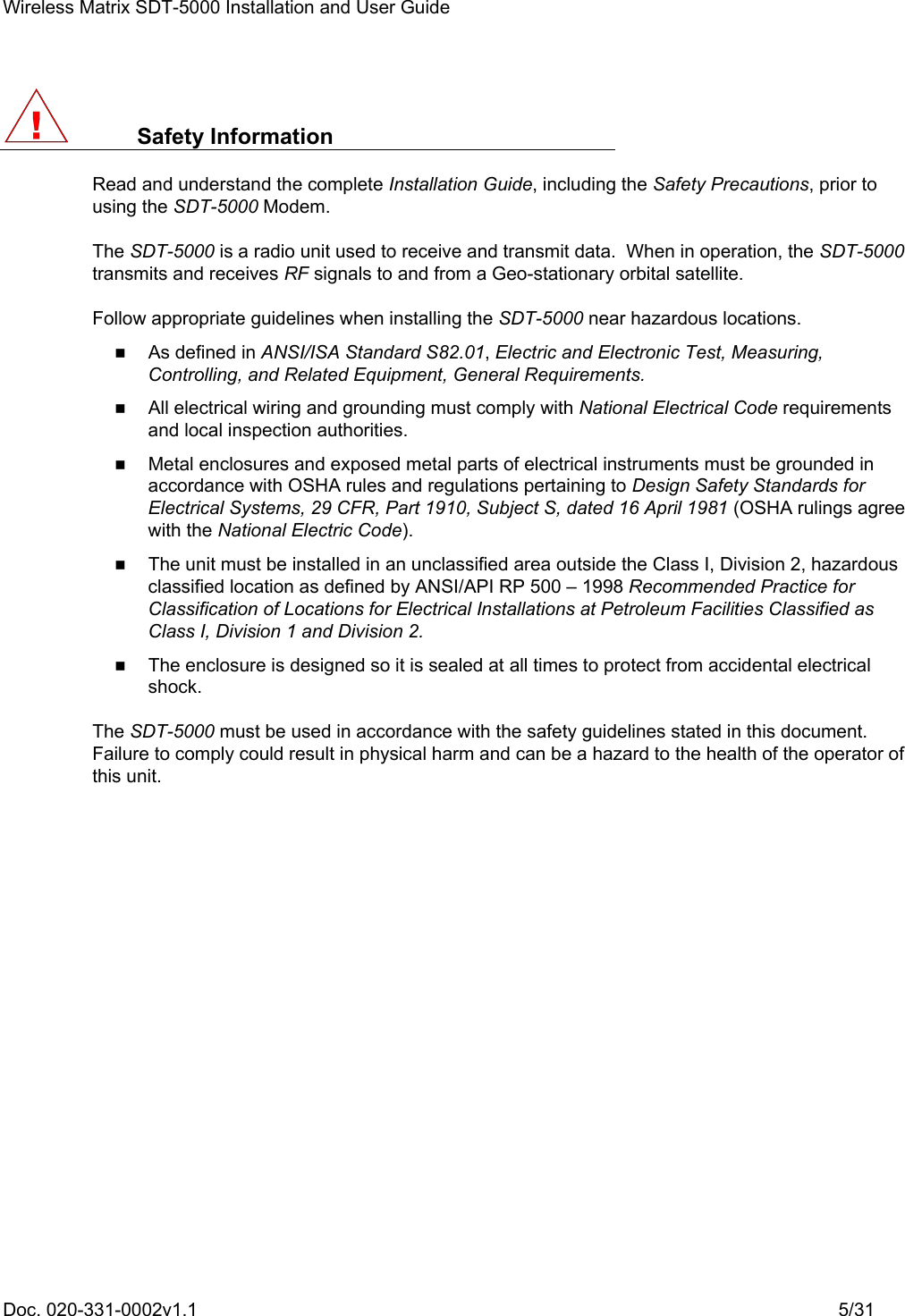 Wireless Matrix SDT-5000 Installation and User Guide Doc. 020-331-0002v1.1    5/31  Safety Information Read and understand the complete Installation Guide, including the Safety Precautions, prior to using the SDT-5000 Modem. The SDT-5000 is a radio unit used to receive and transmit data.  When in operation, the SDT-5000 transmits and receives RF signals to and from a Geo-stationary orbital satellite. Follow appropriate guidelines when installing the SDT-5000 near hazardous locations.    As defined in ANSI/ISA Standard S82.01, Electric and Electronic Test, Measuring, Controlling, and Related Equipment, General Requirements.    All electrical wiring and grounding must comply with National Electrical Code requirements and local inspection authorities.    Metal enclosures and exposed metal parts of electrical instruments must be grounded in accordance with OSHA rules and regulations pertaining to Design Safety Standards for Electrical Systems, 29 CFR, Part 1910, Subject S, dated 16 April 1981 (OSHA rulings agree with the National Electric Code).    The unit must be installed in an unclassified area outside the Class I, Division 2, hazardous classified location as defined by ANSI/API RP 500 – 1998 Recommended Practice for Classification of Locations for Electrical Installations at Petroleum Facilities Classified as Class I, Division 1 and Division 2.    The enclosure is designed so it is sealed at all times to protect from accidental electrical shock. The SDT-5000 must be used in accordance with the safety guidelines stated in this document.  Failure to comply could result in physical harm and can be a hazard to the health of the operator of this unit. 