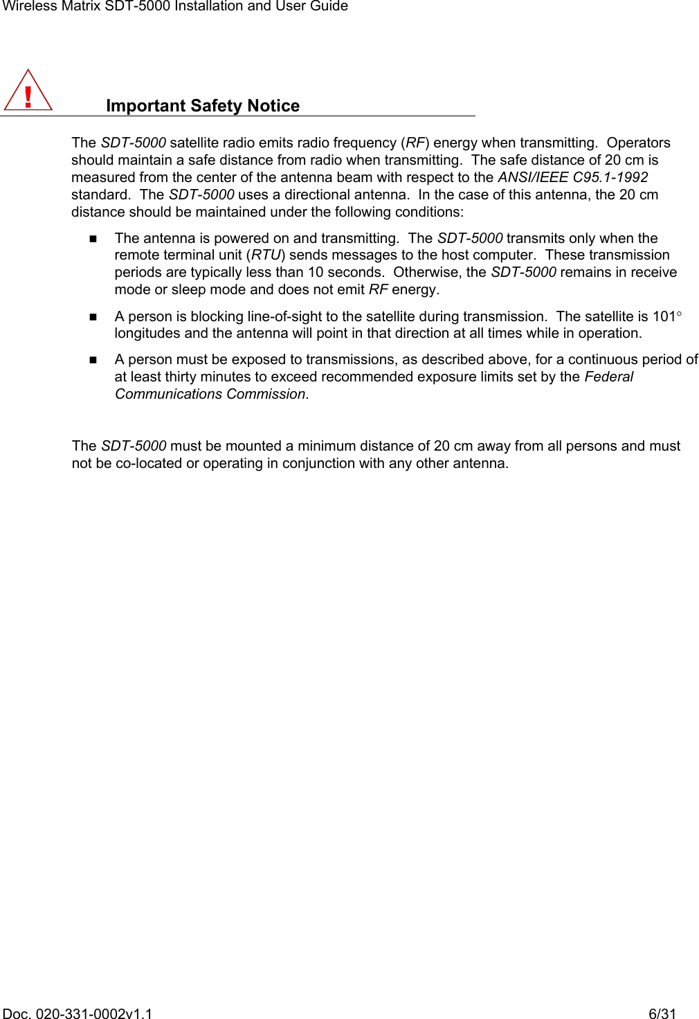 Wireless Matrix SDT-5000 Installation and User Guide Doc. 020-331-0002v1.1    6/31  Important Safety Notice The SDT-5000 satellite radio emits radio frequency (RF) energy when transmitting.  Operators should maintain a safe distance from radio when transmitting.  The safe distance of 20 cm is measured from the center of the antenna beam with respect to the ANSI/IEEE C95.1-1992 standard.  The SDT-5000 uses a directional antenna.  In the case of this antenna, the 20 cm distance should be maintained under the following conditions:    The antenna is powered on and transmitting.  The SDT-5000 transmits only when the remote terminal unit (RTU) sends messages to the host computer.  These transmission periods are typically less than 10 seconds.  Otherwise, the SDT-5000 remains in receive mode or sleep mode and does not emit RF energy.    A person is blocking line-of-sight to the satellite during transmission.  The satellite is 101° longitudes and the antenna will point in that direction at all times while in operation.    A person must be exposed to transmissions, as described above, for a continuous period of at least thirty minutes to exceed recommended exposure limits set by the Federal Communications Commission.  The SDT-5000 must be mounted a minimum distance of 20 cm away from all persons and must not be co-located or operating in conjunction with any other antenna.   