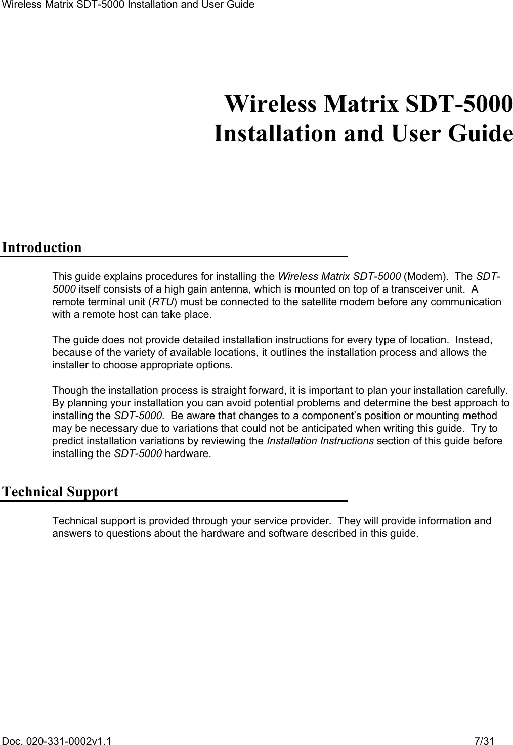 Wireless Matrix SDT-5000 Installation and User Guide Doc. 020-331-0002v1.1    7/31  Wireless Matrix SDT-5000 Installation and User Guide   Introduction This guide explains procedures for installing the Wireless Matrix SDT-5000 (Modem).  The SDT-5000 itself consists of a high gain antenna, which is mounted on top of a transceiver unit.  A remote terminal unit (RTU) must be connected to the satellite modem before any communication with a remote host can take place. The guide does not provide detailed installation instructions for every type of location.  Instead, because of the variety of available locations, it outlines the installation process and allows the installer to choose appropriate options. Though the installation process is straight forward, it is important to plan your installation carefully.  By planning your installation you can avoid potential problems and determine the best approach to installing the SDT-5000.  Be aware that changes to a component’s position or mounting method may be necessary due to variations that could not be anticipated when writing this guide.  Try to predict installation variations by reviewing the Installation Instructions section of this guide before installing the SDT-5000 hardware. Technical Support Technical support is provided through your service provider.  They will provide information and answers to questions about the hardware and software described in this guide. 