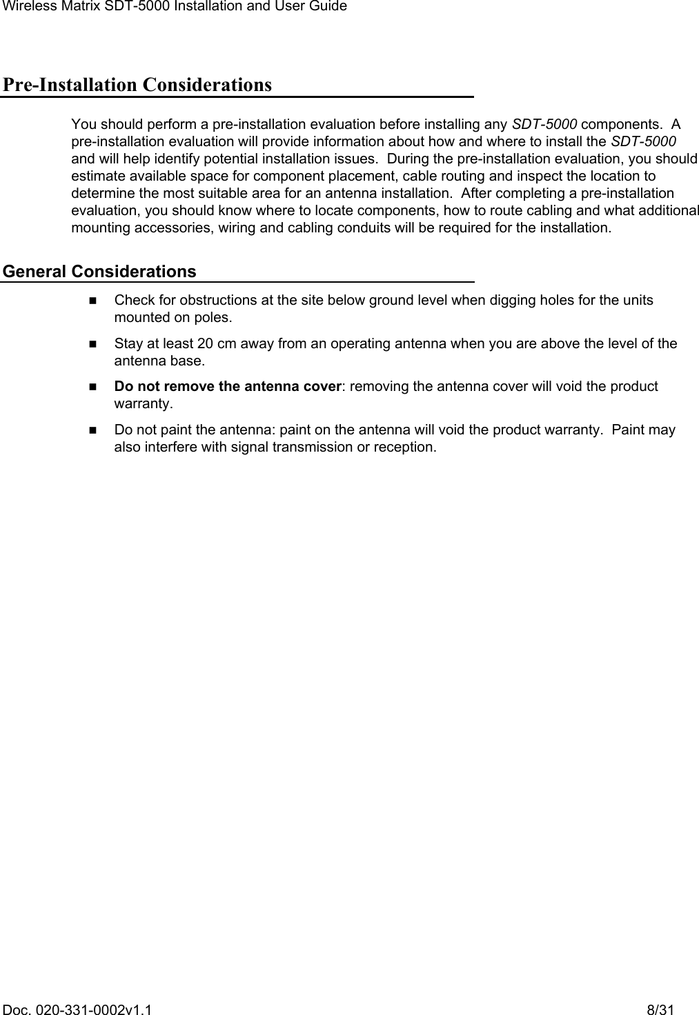 Wireless Matrix SDT-5000 Installation and User Guide Doc. 020-331-0002v1.1    8/31 Pre-Installation Considerations You should perform a pre-installation evaluation before installing any SDT-5000 components.  A pre-installation evaluation will provide information about how and where to install the SDT-5000 and will help identify potential installation issues.  During the pre-installation evaluation, you should estimate available space for component placement, cable routing and inspect the location to determine the most suitable area for an antenna installation.  After completing a pre-installation evaluation, you should know where to locate components, how to route cabling and what additional mounting accessories, wiring and cabling conduits will be required for the installation. General Considerations    Check for obstructions at the site below ground level when digging holes for the units mounted on poles.    Stay at least 20 cm away from an operating antenna when you are above the level of the antenna base.   Do not remove the antenna cover: removing the antenna cover will void the product warranty.    Do not paint the antenna: paint on the antenna will void the product warranty.  Paint may also interfere with signal transmission or reception. 