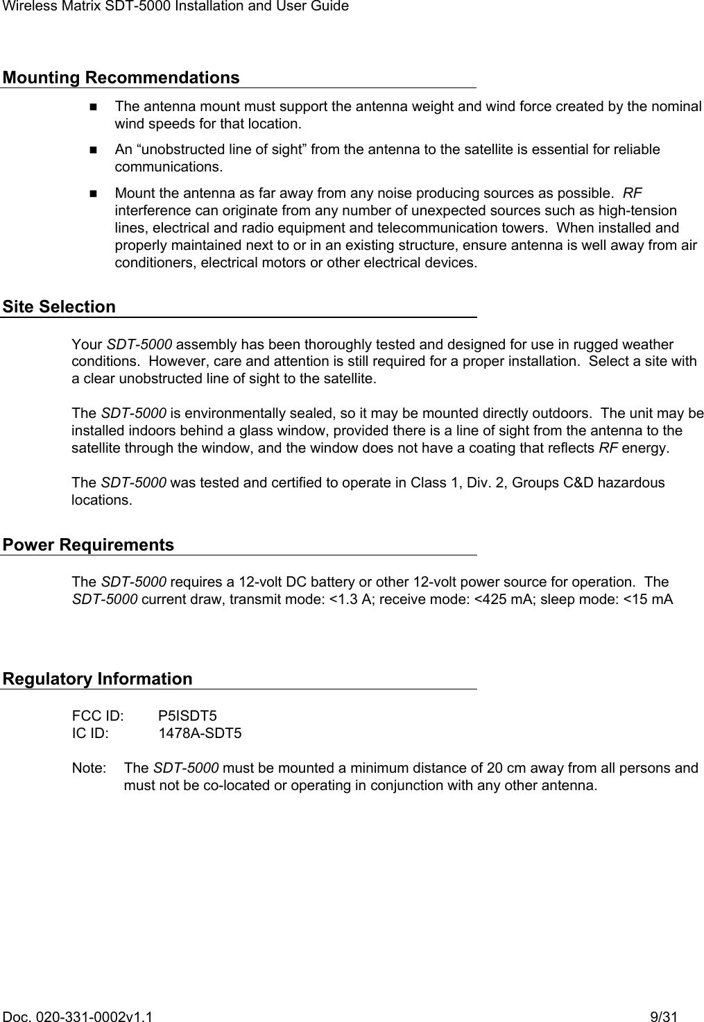 Wireless Matrix SDT-5000 Installation and User Guide Doc. 020-331-0002v1.1    9/31 Mounting Recommendations    The antenna mount must support the antenna weight and wind force created by the nominal wind speeds for that location.    An “unobstructed line of sight” from the antenna to the satellite is essential for reliable communications.    Mount the antenna as far away from any noise producing sources as possible.  RF interference can originate from any number of unexpected sources such as high-tension lines, electrical and radio equipment and telecommunication towers.  When installed and properly maintained next to or in an existing structure, ensure antenna is well away from air conditioners, electrical motors or other electrical devices. Site Selection Your SDT-5000 assembly has been thoroughly tested and designed for use in rugged weather conditions.  However, care and attention is still required for a proper installation.  Select a site with a clear unobstructed line of sight to the satellite. The SDT-5000 is environmentally sealed, so it may be mounted directly outdoors.  The unit may be installed indoors behind a glass window, provided there is a line of sight from the antenna to the satellite through the window, and the window does not have a coating that reflects RF energy. The SDT-5000 was tested and certified to operate in Class 1, Div. 2, Groups C&amp;D hazardous locations. Power Requirements The SDT-5000 requires a 12-volt DC battery or other 12-volt power source for operation.  The SDT-5000 current draw, transmit mode: &lt;1.3 A; receive mode: &lt;425 mA; sleep mode: &lt;15 mA  Regulatory Information  FCC ID:  P5ISDT5 IC ID:  1478A-SDT5  Note: The SDT-5000 must be mounted a minimum distance of 20 cm away from all persons and must not be co-located or operating in conjunction with any other antenna. 