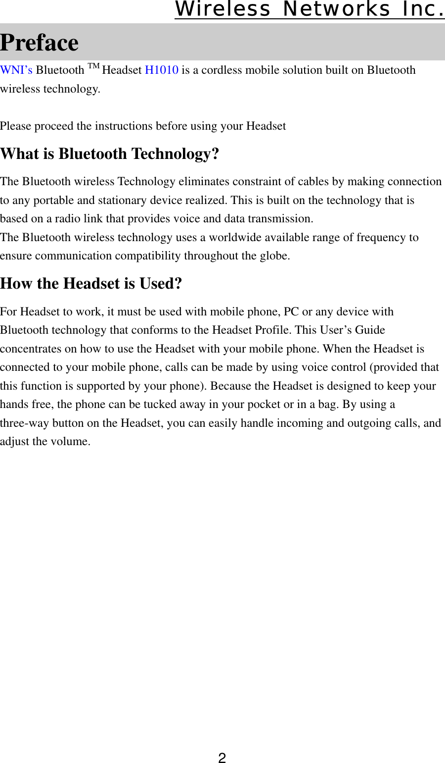 Wireless Networks Inc. 2 Preface WNI’s Bluetooth TM Headset H1010 is a cordless mobile solution built on Bluetooth wireless technology.  Please proceed the instructions before using your Headset What is Bluetooth Technology? The Bluetooth wireless Technology eliminates constraint of cables by making connection to any portable and stationary device realized. This is built on the technology that is based on a radio link that provides voice and data transmission. The Bluetooth wireless technology uses a worldwide available range of frequency to ensure communication compatibility throughout the globe. How the Headset is Used?   For Headset to work, it must be used with mobile phone, PC or any device with Bluetooth technology that conforms to the Headset Profile. This User’s Guide concentrates on how to use the Headset with your mobile phone. When the Headset is connected to your mobile phone, calls can be made by using voice control (provided that this function is supported by your phone). Because the Headset is designed to keep your hands free, the phone can be tucked away in your pocket or in a bag. By using a three-way button on the Headset, you can easily handle incoming and outgoing calls, and adjust the volume.                
