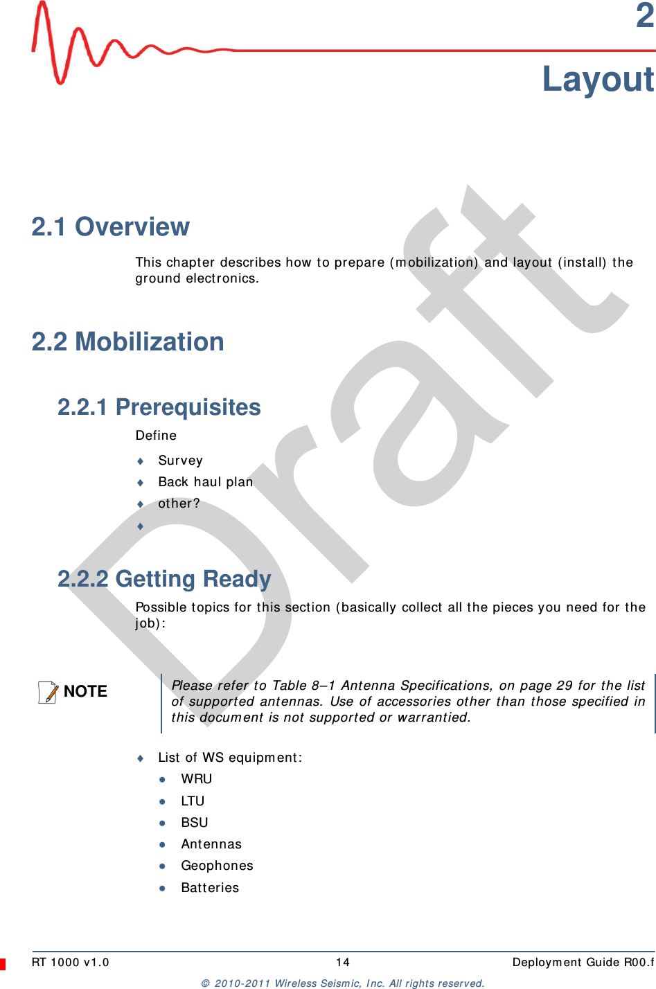 DraftRT 1000 v1.0 14  Deployment Guide R00.f© 2010-2011 Wireless Seismic, Inc. All rights reserved.2Layout2.1 OverviewThis chapter describes how to prepare (mobilization) and layout (install) the ground electronics. 2.2 Mobilization2.2.1 PrerequisitesDefineSurveyBack haul planother?2.2.2 Getting ReadyPossible topics for this section (basically collect all the pieces you need for the job):List of WS equipment:●WRU●LTU●BSU●Antennas●Geophones●BatteriesNOTEPlease refer to Table 8–1 Antenna Specifications, on page 29 for the listof supported antennas. Use of accessories other than those specified inthis document is not supported or warrantied.