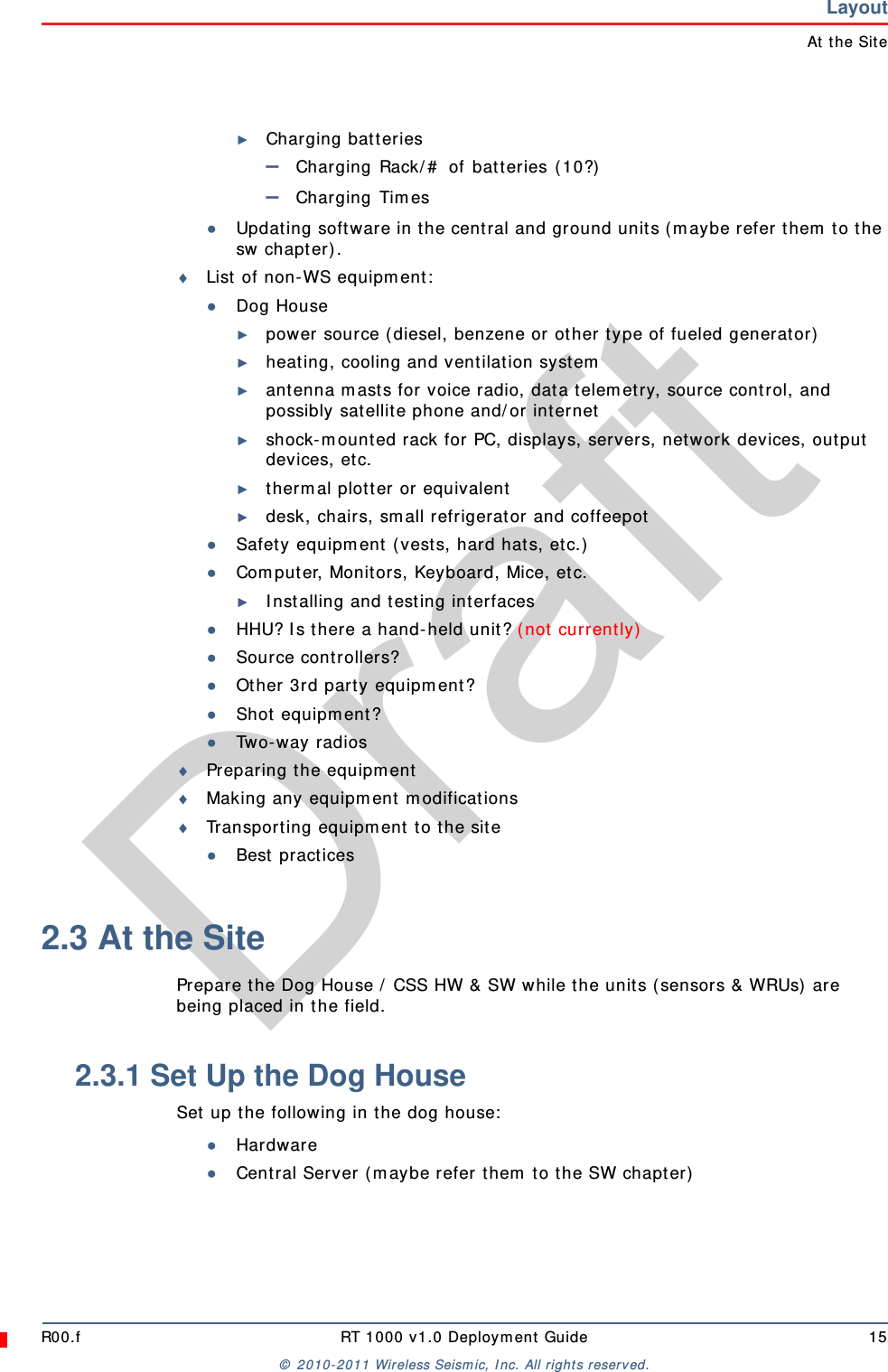 DraftR00.f RT 1000 v1.0 Deployment Guide 15© 2010-2011 Wireless Seismic, Inc. All rights reserved.LayoutAt the Site►Charging batteries–Charging Rack/# of batteries (10?)–Charging Times●Updating software in the central and ground units (maybe refer them to the sw chapter). List of non-WS equipment:●Dog House►power source (diesel, benzene or other type of fueled generator)►heating, cooling and ventilation system►antenna masts for voice radio, data telemetry, source control, and possibly satellite phone and/or internet►shock-mounted rack for PC, displays, servers, network devices, output devices, etc.►thermal plotter or equivalent►desk, chairs, small refrigerator and coffeepot●Safety equipment (vests, hard hats, etc.)●Computer, Monitors, Keyboard, Mice, etc. ►Installing and testing interfaces●HHU? Is there a hand-held unit? (not currently)●Source controllers?●Other 3rd party equipment?●Shot equipment? ●Two-way radiosPreparing the equipmentMaking any equipment modificationsTransporting equipment to the site●Best practices2.3 At the SitePrepare the Dog House / CSS HW &amp; SW while the units (sensors &amp; WRUs) are being placed in the field. 2.3.1 Set Up the Dog HouseSet up the following in the dog house:●Hardware●Central Server (maybe refer them to the SW chapter)