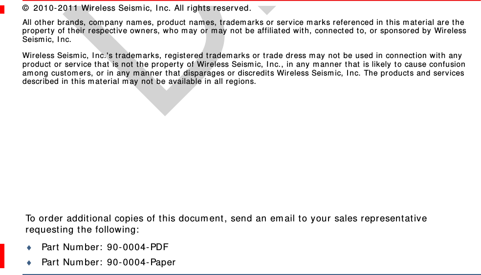 DraftTo order additional copies of this document, send an email to your sales representative requesting the following:Part Number: 90-0004-PDFPart Number: 90-0004-Paper© 2010-2011 Wireless Seismic, Inc. All rights reserved. All other brands, company names, product names, trademarks or service marks referenced in this material are the property of their respective owners, who may or may not be affiliated with, connected to, or sponsored by Wireless Seismic, Inc.Wireless Seismic, Inc.&apos;s trademarks, registered trademarks or trade dress may not be used in connection with any product or service that is not the property of Wireless Seismic, Inc., in any manner that is likely to cause confusion among customers, or in any manner that disparages or discredits Wireless Seismic, Inc. The products and services described in this material may not be available in all regions.