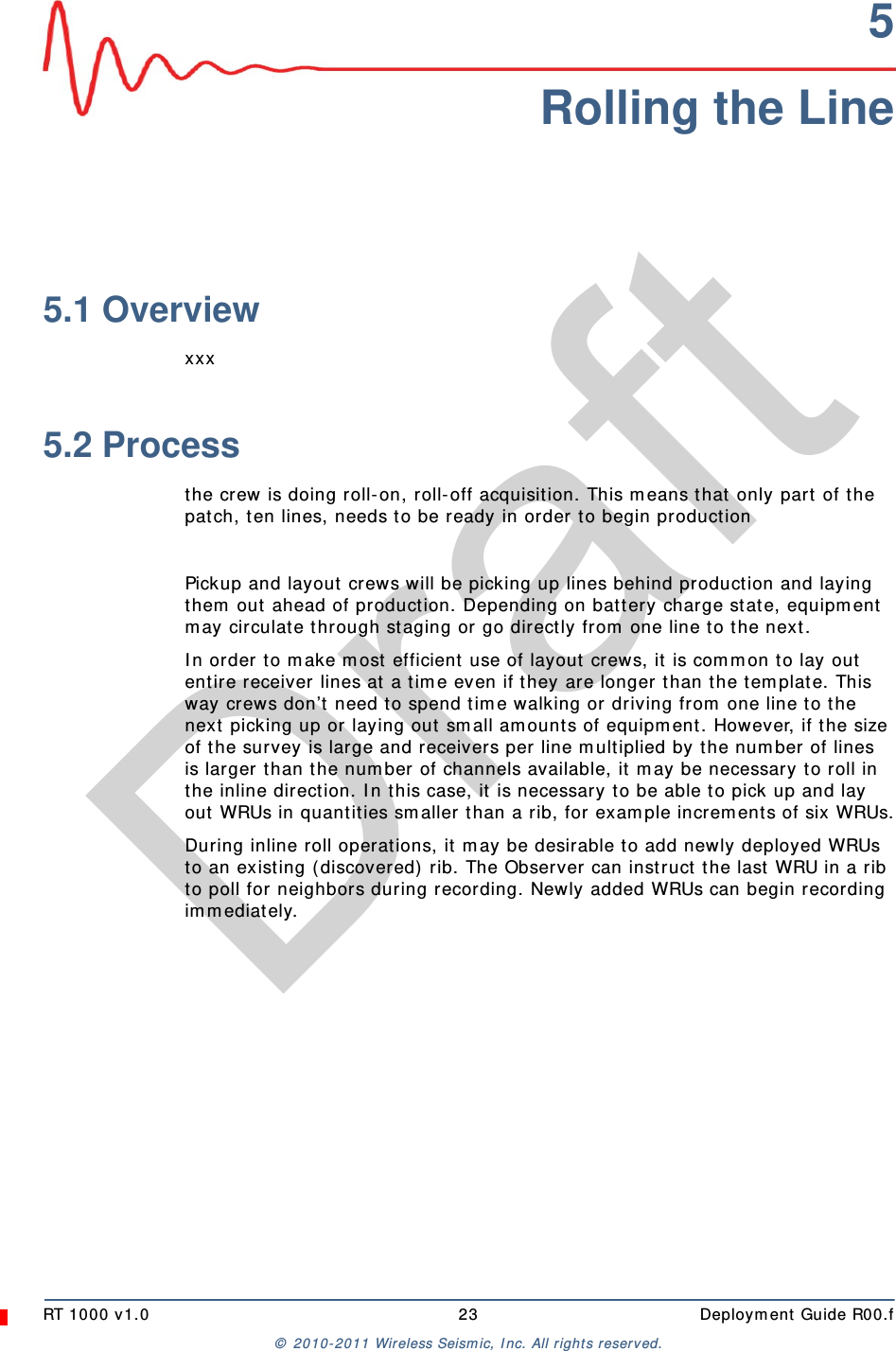 DraftRT 1000 v1.0 23  Deployment Guide R00.f© 2010-2011 Wireless Seismic, Inc. All rights reserved.5Rolling the Line5.1 Overviewxxx5.2 Processthe crew is doing roll-on, roll-off acquisition. This means that only part of the patch, ten lines, needs to be ready in order to begin productionPickup and layout crews will be picking up lines behind production and laying them out ahead of production. Depending on battery charge state, equipment may circulate through staging or go directly from one line to the next.In order to make most efficient use of layout crews, it is common to lay out entire receiver lines at a time even if they are longer than the template. This way crews don’t need to spend time walking or driving from one line to the next picking up or laying out small amounts of equipment. However, if the size of the survey is large and receivers per line multiplied by the number of lines is larger than the number of channels available, it may be necessary to roll in the inline direction. In this case, it is necessary to be able to pick up and lay out WRUs in quantities smaller than a rib, for example increments of six WRUs.During inline roll operations, it may be desirable to add newly deployed WRUs to an existing (discovered) rib. The Observer can instruct the last WRU in a rib to poll for neighbors during recording. Newly added WRUs can begin recording immediately.