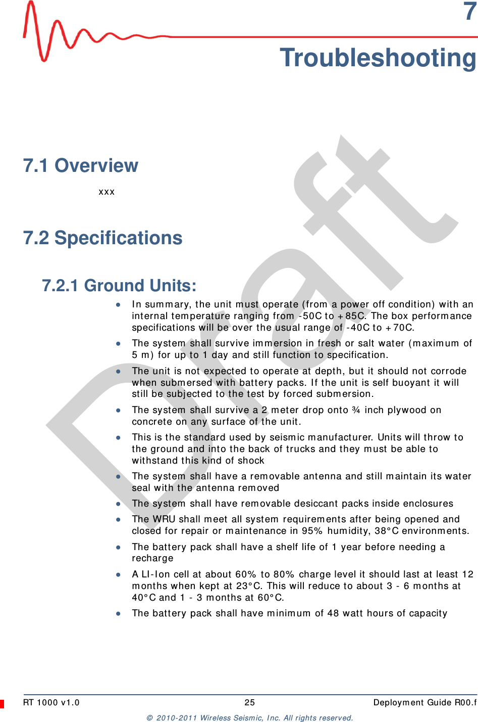DraftRT 1000 v1.0 25  Deployment Guide R00.f© 2010-2011 Wireless Seismic, Inc. All rights reserved.7Troubleshooting7.1 Overviewxxx7.2 Specifications7.2.1 Ground Units:●In summary, the unit must operate (from a power off condition) with an internal temperature ranging from -50C to +85C. The box performance specifications will be over the usual range of -40C to +70C.●The system shall survive immersion in fresh or salt water (maximum of 5 m) for up to 1 day and still function to specification.●The unit is not expected to operate at depth, but it should not corrode when submersed with battery packs. If the unit is self buoyant it will still be subjected to the test by forced submersion.●The system shall survive a 2 meter drop onto ¾ inch plywood on concrete on any surface of the unit.●This is the standard used by seismic manufacturer. Units will throw to the ground and into the back of trucks and they must be able to withstand this kind of shock●The system shall have a removable antenna and still maintain its water seal with the antenna removed●The system shall have removable desiccant packs inside enclosures●The WRU shall meet all system requirements after being opened and closed for repair or maintenance in 95% humidity, 38°C environments.●The battery pack shall have a shelf life of 1 year before needing a recharge●A LI-Ion cell at about 60% to 80% charge level it should last at least 12 months when kept at 23°C. This will reduce to about 3 - 6 months at 40°C and 1 - 3 months at 60°C.●The battery pack shall have minimum of 48 watt hours of capacity