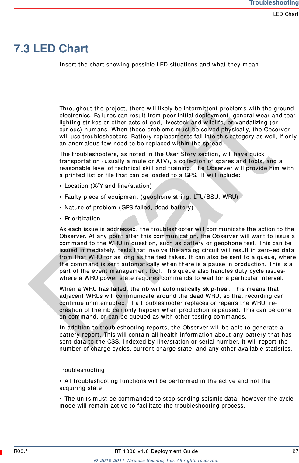 DraftR00.f RT 1000 v1.0 Deployment Guide 27© 2010-2011 Wireless Seismic, Inc. All rights reserved.TroubleshootingLED Chart7.3 LED ChartInsert the chart showing possible LED situations and what they mean.Throughout the project, there will likely be intermittent problems with the ground electronics. Failures can result from poor initial deployment, general wear and tear, lighting strikes or other acts of god, livestock and wildlife, or vandalizing (or curious) humans. When these problems must be solved physically, the Observer will use troubleshooters. Battery replacements fall into this category as well, if only an anomalous few need to be replaced within the spread.The troubleshooters, as noted in the User Story section, will have quick transportation (usually a mule or ATV), a collection of spares and tools, and a reasonable level of technical skill and training. The Observer will provide him with a printed list or file that can be loaded to a GPS. It will include:• Location (X/Y and line/station)• Faulty piece of equipment (geophone string, LTU/BSU, WRU)• Nature of problem (GPS failed, dead battery)• PrioritizationAs each issue is addressed, the troubleshooter will communicate the action to the Observer. At any point after this communication, the Observer will want to issue a command to the WRU in question, such as battery or geophone test. This can be issued immediately, tests that involve the analog circuit will result in zero-ed data from that WRU for as long as the test takes. It can also be sent to a queue, where the command is sent automatically when there is a pause in production. This is a part of the event management tool. This queue also handles duty cycle issues- where a WRU power state requires commands to wait for a particular interval.When a WRU has failed, the rib will automatically skip-heal. This means that adjacent WRUs will communicate around the dead WRU, so that recording can continue uninterrupted. If a troubleshooter replaces or repairs the WRU, re-creation of the rib can only happen when production is paused. This can be done on command, or can be queued as with other testing commands.In addition to troubleshooting reports, the Observer will be able to generate a battery report. This will contain all health information about any battery that has sent data to the CSS. Indexed by line/station or serial number, it will report the number of charge cycles, current charge state, and any other available statistics.Troubleshooting• All troubleshooting functions will be performed in the active and not the acquiring state• The units must be commanded to stop sending seismic data; however the cycle-mode will remain active to facilitate the troubleshooting process.