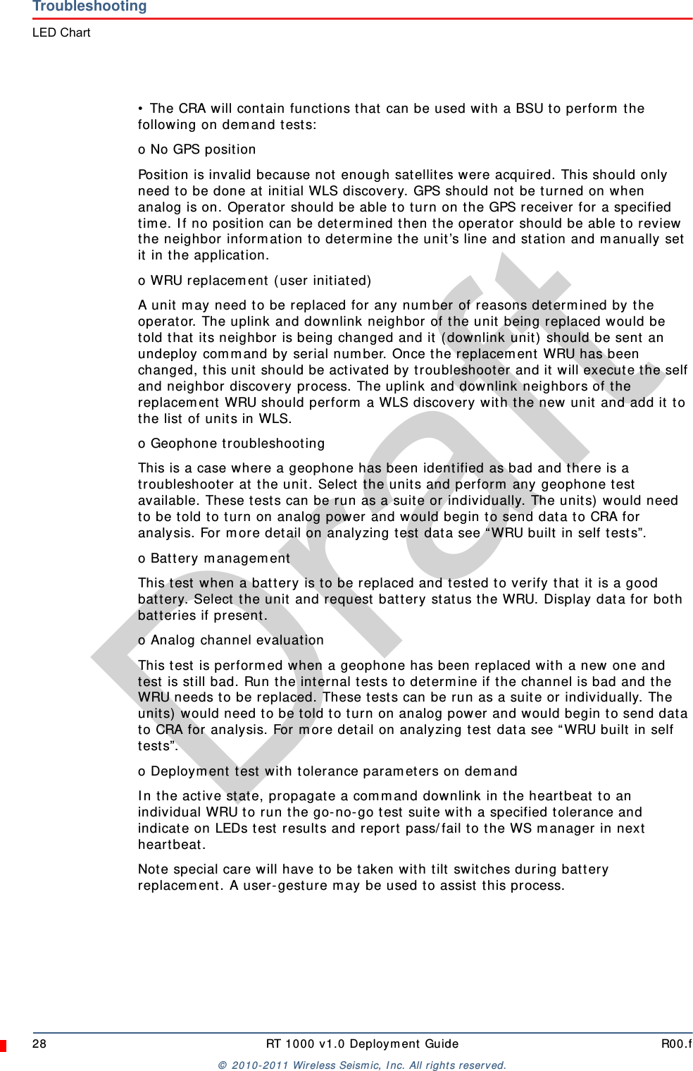 Draft28 RT 1000 v1.0 Deployment Guide R00.f© 2010-2011 Wireless Seismic, Inc. All rights reserved.TroubleshootingLED Chart• The CRA will contain functions that can be used with a BSU to perform the following on demand tests:o No GPS positionPosition is invalid because not enough satellites were acquired. This should only need to be done at initial WLS discovery. GPS should not be turned on when analog is on. Operator should be able to turn on the GPS receiver for a specified time. If no position can be determined then the operator should be able to review the neighbor information to determine the unit’s line and station and manually set it in the application.o WRU replacement (user initiated)A unit may need to be replaced for any number of reasons determined by the operator. The uplink and downlink neighbor of the unit being replaced would be told that its neighbor is being changed and it (downlink unit) should be sent an undeploy command by serial number. Once the replacement WRU has been changed, this unit should be activated by troubleshooter and it will execute the self and neighbor discovery process. The uplink and downlink neighbors of the replacement WRU should perform a WLS discovery with the new unit and add it to the list of units in WLS.o Geophone troubleshootingThis is a case where a geophone has been identified as bad and there is a troubleshooter at the unit. Select the units and perform any geophone test available. These tests can be run as a suite or individually. The units) would need to be told to turn on analog power and would begin to send data to CRA for analysis. For more detail on analyzing test data see “WRU built in self tests”.o Battery managementThis test when a battery is to be replaced and tested to verify that it is a good battery. Select the unit and request battery status the WRU. Display data for both batteries if present.o Analog channel evaluationThis test is performed when a geophone has been replaced with a new one and test is still bad. Run the internal tests to determine if the channel is bad and the WRU needs to be replaced. These tests can be run as a suite or individually. The units) would need to be told to turn on analog power and would begin to send data to CRA for analysis. For more detail on analyzing test data see “WRU built in self tests”.o Deployment test with tolerance parameters on demandIn the active state, propagate a command downlink in the heartbeat to an individual WRU to run the go-no-go test suite with a specified tolerance and indicate on LEDs test results and report pass/fail to the WS manager in next heartbeat.Note special care will have to be taken with tilt switches during battery replacement. A user-gesture may be used to assist this process.