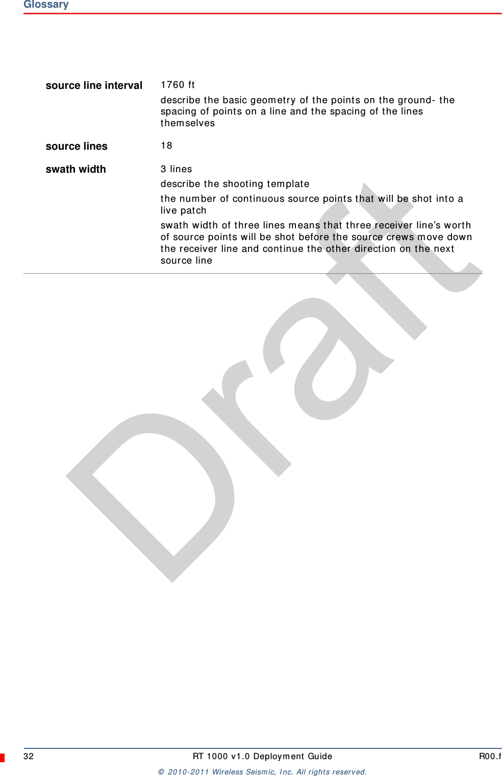 Draft32 RT 1000 v1.0 Deployment Guide R00.f© 2010-2011 Wireless Seismic, Inc. All rights reserved.Glossarysource line interval  1760 ftdescribe the basic geometry of the points on the ground- the spacing of points on a line and the spacing of the lines themselvessource lines  18swath width  3 linesdescribe the shooting templatethe number of continuous source points that will be shot into a live patchswath width of three lines means that three receiver line’s worth of source points will be shot before the source crews move down the receiver line and continue the other direction on the next source line
