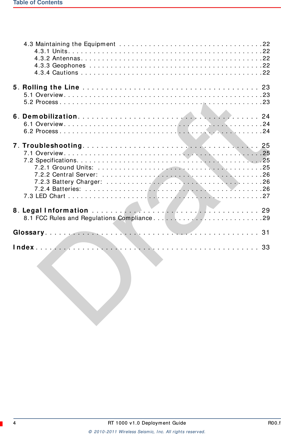 Draft4 RT 1000 v1.0 Deployment Guide R00.f© 2010-2011 Wireless Seismic, Inc. All rights reserved.Table of Contents4.3 Maintaining the Equipment  . . . . . . . . . . . . . . . . . . . . . . . . . . . . . . . . . .224.3.1 Units. . . . . . . . . . . . . . . . . . . . . . . . . . . . . . . . . . . . . . . . . . . . . .224.3.2 Antennas. . . . . . . . . . . . . . . . . . . . . . . . . . . . . . . . . . . . . . . . . . .224.3.3 Geophones  . . . . . . . . . . . . . . . . . . . . . . . . . . . . . . . . . . . . . . . . .224.3.4 Cautions . . . . . . . . . . . . . . . . . . . . . . . . . . . . . . . . . . . . . . . . . . .225. Rolling the Line . . . . . . . . . . . . . . . . . . . . . . . . . . . . . . . . . . . . . .  235.1 Overview. . . . . . . . . . . . . . . . . . . . . . . . . . . . . . . . . . . . . . . . . . . . . . .235.2 Process . . . . . . . . . . . . . . . . . . . . . . . . . . . . . . . . . . . . . . . . . . . . . . . .236. Demobilization. . . . . . . . . . . . . . . . . . . . . . . . . . . . . . . . . . . . . . .  246.1 Overview. . . . . . . . . . . . . . . . . . . . . . . . . . . . . . . . . . . . . . . . . . . . . . .246.2 Process . . . . . . . . . . . . . . . . . . . . . . . . . . . . . . . . . . . . . . . . . . . . . . . .247. Troubleshooting. . . . . . . . . . . . . . . . . . . . . . . . . . . . . . . . . . . . . .  257.1 Overview. . . . . . . . . . . . . . . . . . . . . . . . . . . . . . . . . . . . . . . . . . . . . . .257.2 Specifications. . . . . . . . . . . . . . . . . . . . . . . . . . . . . . . . . . . . . . . . . . . .257.2.1 Ground Units:  . . . . . . . . . . . . . . . . . . . . . . . . . . . . . . . . . . . . . . .257.2.2 Central Server:  . . . . . . . . . . . . . . . . . . . . . . . . . . . . . . . . . . . . . .267.2.3 Battery Charger:  . . . . . . . . . . . . . . . . . . . . . . . . . . . . . . . . . . . . .267.2.4 Batteries:  . . . . . . . . . . . . . . . . . . . . . . . . . . . . . . . . . . . . . . . . . .267.3 LED Chart . . . . . . . . . . . . . . . . . . . . . . . . . . . . . . . . . . . . . . . . . . . . . .278. Legal Information . . . . . . . . . . . . . . . . . . . . . . . . . . . . . . . . . . . .  298.1 FCC Rules and Regulations Compliance. . . . . . . . . . . . . . . . . . . . . . . . . .29Glossary. . . . . . . . . . . . . . . . . . . . . . . . . . . . . . . . . . . . . . . . . . . . . .  31Index. . . . . . . . . . . . . . . . . . . . . . . . . . . . . . . . . . . . . . . . . . . . . . . .  33