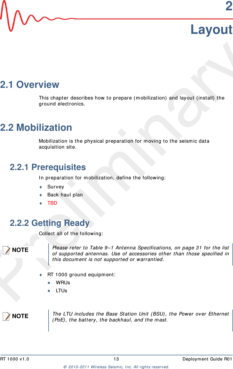 PreliminaryRT 1000 v1.0 13  Deploym ent  Guide R01©  2010- 2011 Wireless Seism ic, I nc.  All r ight s reserved.2Layout2.1 OverviewThis chapt er describes how to prepar e ( m obilization)  and layout  ( install)  t he ground electronics. 2.2 MobilizationMobilization is t he physical preparat ion for m oving t o t he seism ic dat a acquisit ion site.2.2.1 PrerequisitesI n preparat ion for m obilization, define the following:SurveyBack haul planTBD 2.2.2 Getting ReadyCollect all of t he following:RT 1000 ground equipm ent :●WRUs●LTUsNOTEPlease refer to Table 9–1 Ant enna Specificat ions, on page 31 for t he listof support ed ant ennas. Use of accessories ot her t han those specified inthis docum ent is not  support ed or warrant ied.NOTEThe LTU includes t he Base Stat ion Unit  ( BSU), t he Power over Ethernet( PoE) , t he bat tery, t he backhaul, and t he m ast.