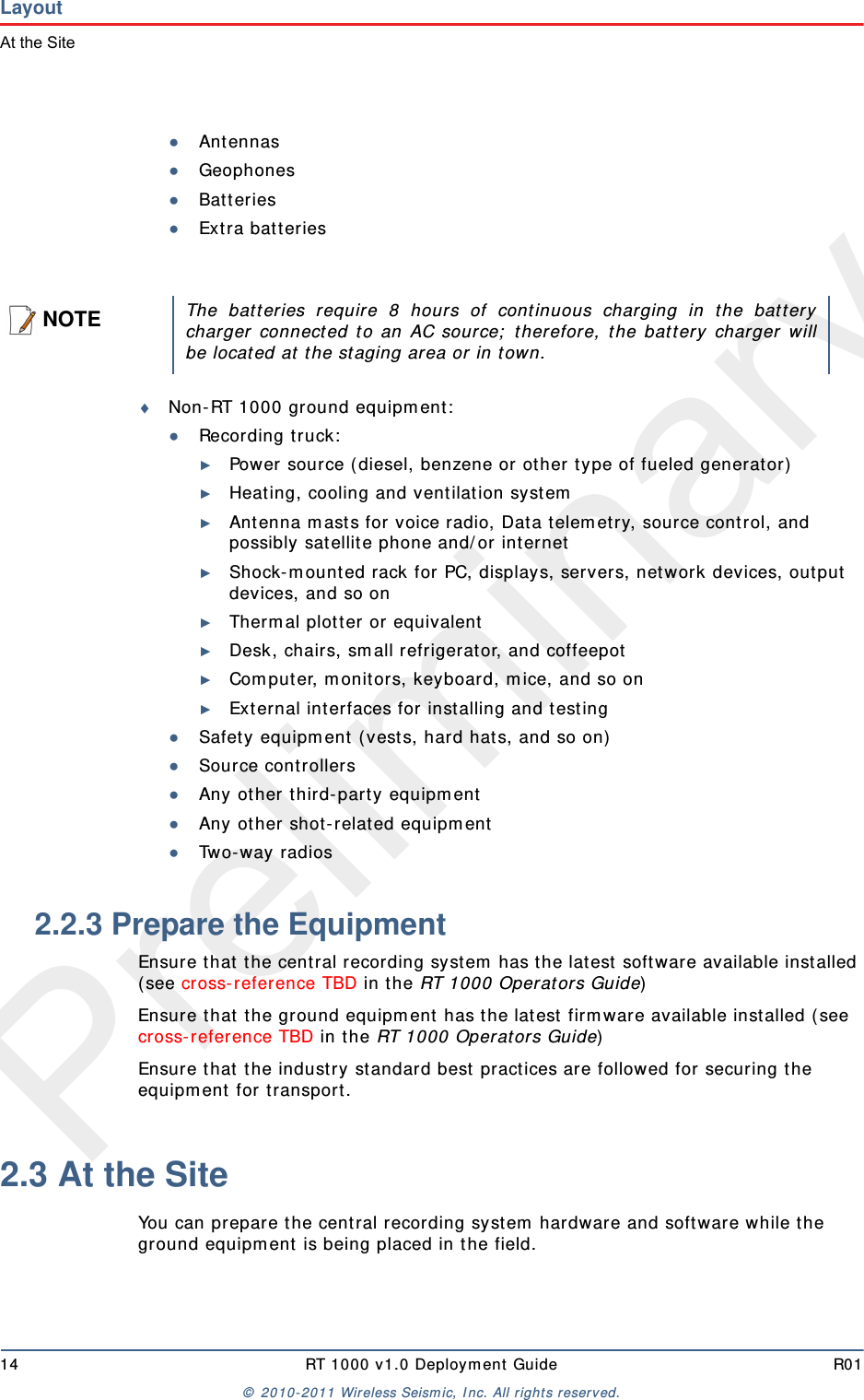 Preliminary14 RT 1000 v 1.0 Deploym ent  Guide R01©  2010- 2011 Wireless Seism ic, I nc.  All r ight s reserved.LayoutAt the Site●Ant ennas●Geophones●Bat teries●Ext ra bat t eriesNon- RT 1000 ground equipm ent :●Recor din g t r uck :►Power source ( diesel, benzene or ot her t ype of fueled generator)►Heating, cooling and ventilat ion system►Ant enna m asts for voice radio, Dat a t elem etry, source control, and possibly satellit e phone and/ or int ernet►Shock- m ount ed rack for PC, displays, ser vers, net work devices, out put  devices, and so on►Therm al plot t er or equivalent►Desk, chairs, sm all refrigerat or, and coffeepot►Com puter, m onit ors, keyboar d, m ice, and so on ►Ext ernal int erfaces for installing and t esting●Safet y equipm ent  ( vests, hard hat s, and so on)●Sour ce cont rollers●Any ot her t hird- part y equipm ent●Any ot her shot- relat ed equipm ent●Tw o- way radios2.2.3 Prepare the EquipmentEnsure t hat  t he cent ral recording system  has t he lat est soft ware available inst alled ( see cross- reference TBD in t he RT 1000 Operators Guide)Ensure t hat t he ground equipm ent  has the lat est  firm ware available installed ( see cross- reference TBD in the RT 1000 Operat ors Guide)Ensure t hat  t he industry standard best  pract ices are followed for securing t he equipm ent  for t ransport . 2.3 At the SiteYou can prepar e t he cent ral recording system  hardware and soft ware while the ground equipm ent  is being placed in t he field. NOTEThe bat t eries require 8 hours of cont inuous charging in t he bat t erycharger connect ed t o an AC source;  therefore, t he batt ery charger willbe locat ed at  t he staging area or in t own.