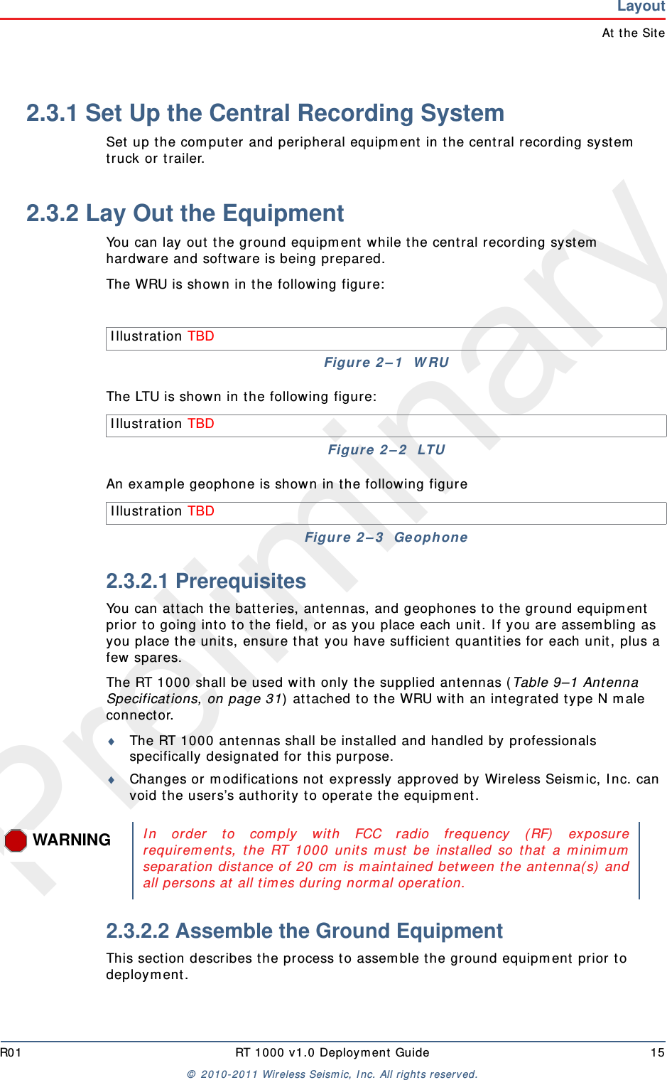 PreliminaryR01 RT 1000 v1.0 Deploym ent  Guide 15©  2010- 2011 Wireless Seism ic, I nc.  All rights reserved.LayoutAt  t he Site2.3.1 Set Up the Central Recording SystemSet  up t he com put er and peripheral equipm ent in t he cent ral recording system  truck or t railer.2.3.2 Lay Out the EquipmentYou can lay out  t he ground equipm ent  while the cent ral recording syst em  hardware and software is being prepared. The WRU is shown in t he following figure:The LTU is show n in the following figure:An exam ple geophone is shown in t he following figure2.3.2.1 PrerequisitesYou can at tach t he bat teries, ant ennas, and geophones t o t he ground equipm ent  prior t o going int o to t he field, or as you place each unit. I f you are assem bling as you place t he unit s, ensure t hat you have sufficient  quant it ies for each unit , plus a few spares.The RT 1000 shall be used wit h only t he supplied ant ennas ( Table 9–1 Ant enna Specifications, on page 31)  at tached t o t he WRU wit h an int egrat ed t ype N m ale connect or.The RT 1000 ant ennas shall be installed and handled by professionals specifically designated for t his purpose.Changes or  m odifications not expressly approved by Wireless Seism ic, I nc. can void t he users’s aut horit y t o operat e t he equipm ent . 2.3.2.2 Assemble the Ground Equipment This sect ion describes t he process t o assem ble the ground equipm ent  prior t o deploym ent .I llustrat ion TBD Figure 2 – 1   W RUI llustrat ion TBD Figure  2 – 2   LTUI llustrat ion TBD Figure  2 – 3   Ge ophoneWARNINGI n order t o com ply w it h FCC radio frequency ( RF)  exposurerequirem ent s, t he RT 1000 unit s m ust  be installed so t hat  a m inim umseparation dist ance of 20 cm  is m aint ained bet w een t he antenna( s)  andall persons at  all t im es during norm al operat ion.