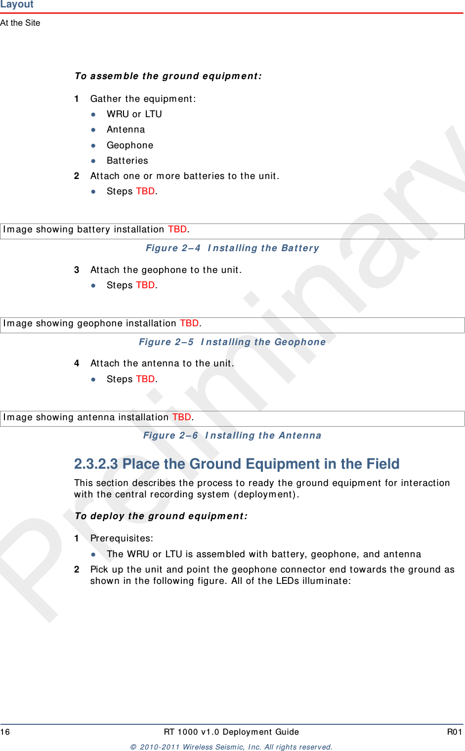Preliminary16 RT 1000 v 1.0 Deploym ent  Guide R01©  2010- 2011 Wireless Seism ic, I nc.  All r ight s reserved.LayoutAt the SiteTo a sse m ble  t he  ground equ ipm ent :1Gather t he equipm ent :●WRU or LTU●Ant enna●Geophone●Bat teries2At t ach one or  m ore bat teries t o t he unit .●St eps TBD.3At t ach t he geophone t o t he unit .●St eps TBD.4At t ach t he ant enna t o t he unit .●St eps TBD.2.3.2.3 Place the Ground Equipment in the FieldThis sect ion describes t he process t o ready t he ground equipm ent  for int eract ion with t he cent ral recording syst em  ( deploym ent ).To deploy t he gr ou n d e quipm e n t :1Prerequisites:●The WRU or LTU is assem bled wit h batt ery, geophone, and antenna2Pick up t he unit  and point  the geophone connect or end t owards t he ground as shown in t he following figure. All of t he LEDs illum inat e:I m age showing batt ery installat ion TBD. Figure  2 – 4   I nst a lling t he  Ba t t er yI m age showing geophone installat ion TBD. Figure  2 – 5   I nst alling t he GeophoneI m age showing ant enna installat ion TBD. Figure  2 – 6   I nst a lling t he  Ant enna