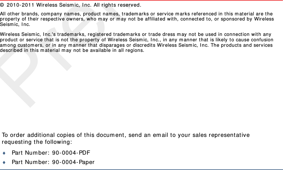 PreliminaryTo order additional copies of t his docum ent , send an em ail t o your sales representat ive requesting t he following:Part  Num ber:  90- 0004- PDFPart  Num ber:  90- 0004- Paper©  2010- 2011 Wireless Seism ic, I nc. All rights reserved. All other brands, com pany nam es, product nam es, t radem ark s or serv ice m arks referenced in t his m at erial are t he propert y of their r espect ive owners, who m ay or m ay not be affiliated wit h,  connect ed t o, or sponsored by Wireless Seism ic, I nc.Wireless Seism ic, I nc.&apos;s t radem arks, registered t radem arks or t rade dress m ay not  be used in connect ion wit h any product or ser vice t hat  is not t he pr opert y of Wireless Seism ic, I nc., in any m anner t hat is likely t o cause confusion am ong custom ers, or in any m anner t hat  disparages or discr edit s Wireless Seism ic, I nc. The products and ser vices described in t his m aterial m ay not be available in all r egions.