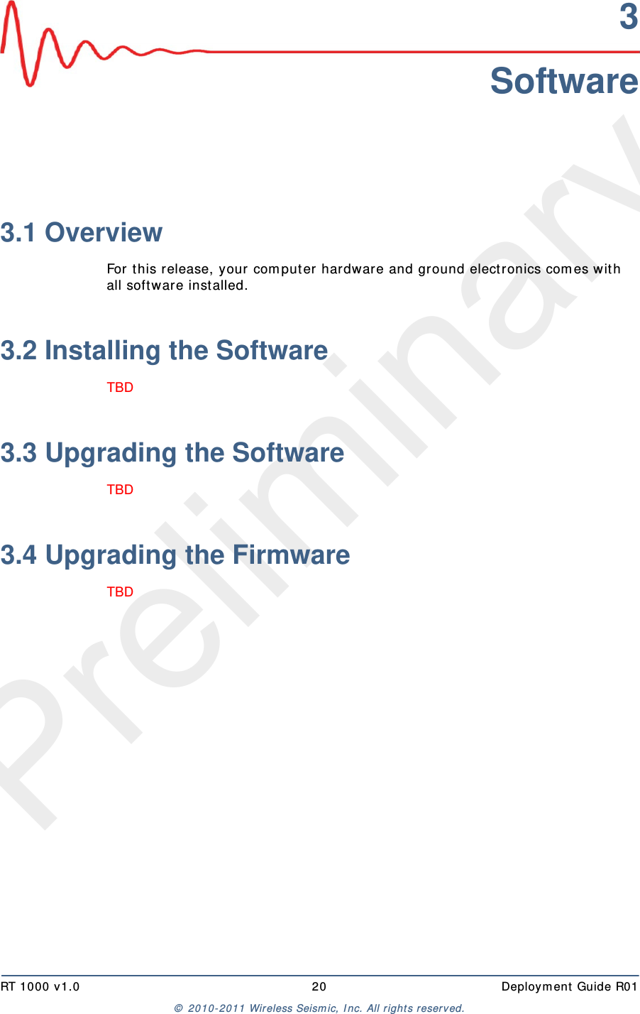 PreliminaryRT 1000 v1.0 20  Deploym ent  Guide R01©  2010- 2011 Wireless Seism ic, I nc.  All r ight s reserved.3Software3.1 OverviewFor t his release, your com put er hardware and ground elect ronics com es wit h all soft ware installed. 3.2 Installing the SoftwareTBD 3.3 Upgrading the SoftwareTBD 3.4 Upgrading the FirmwareTBD 