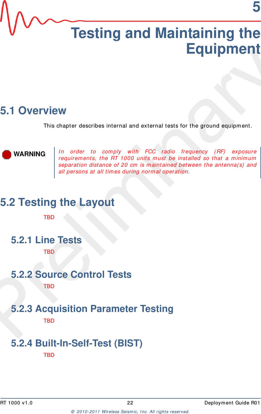 PreliminaryRT 1000 v1.0 22  Deploym ent  Guide R01©  2010- 2011 Wireless Seism ic, I nc.  All r ight s reserved.5Testing and Maintaining theEquipment5.1 OverviewThis chapt er describes int ernal and ext ernal t ests for t he ground equipm ent . 5.2 Testing the LayoutTBD 5.2.1 Line TestsTBD 5.2.2 Source Control TestsTBD 5.2.3 Acquisition Parameter TestingTBD 5.2.4 Built-In-Self-Test (BIST)TBD WARNINGI n order t o com ply w it h FCC radio frequency ( RF)  exposurerequirem ent s, t he RT 1000 unit s m ust  be installed so t hat  a m inim umseparation dist ance of 20 cm  is m aint ained bet w een t he antenna( s)  andall persons at  all t im es during norm al operat ion. 