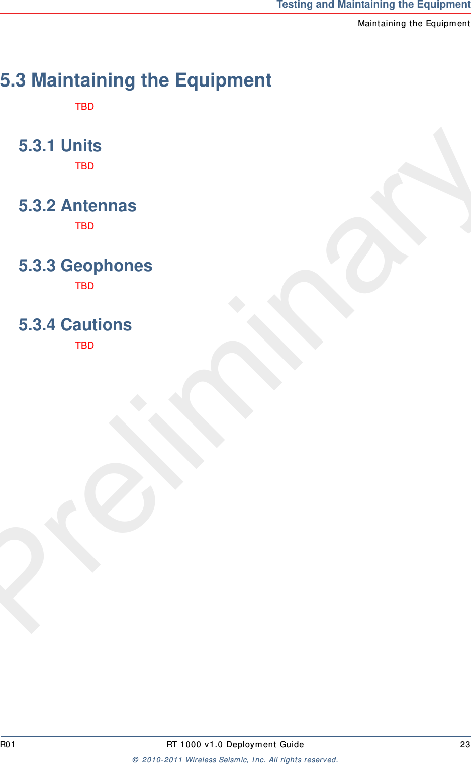 PreliminaryR01 RT 1000 v1.0 Deploym ent  Guide 23©  2010- 2011 Wireless Seism ic, I nc.  All rights reserved.Testing and Maintaining the EquipmentMaint aining t he Equipm ent5.3 Maintaining the EquipmentTBD 5.3.1 UnitsTBD 5.3.2 AntennasTBD 5.3.3 GeophonesTBD 5.3.4 CautionsTBD 