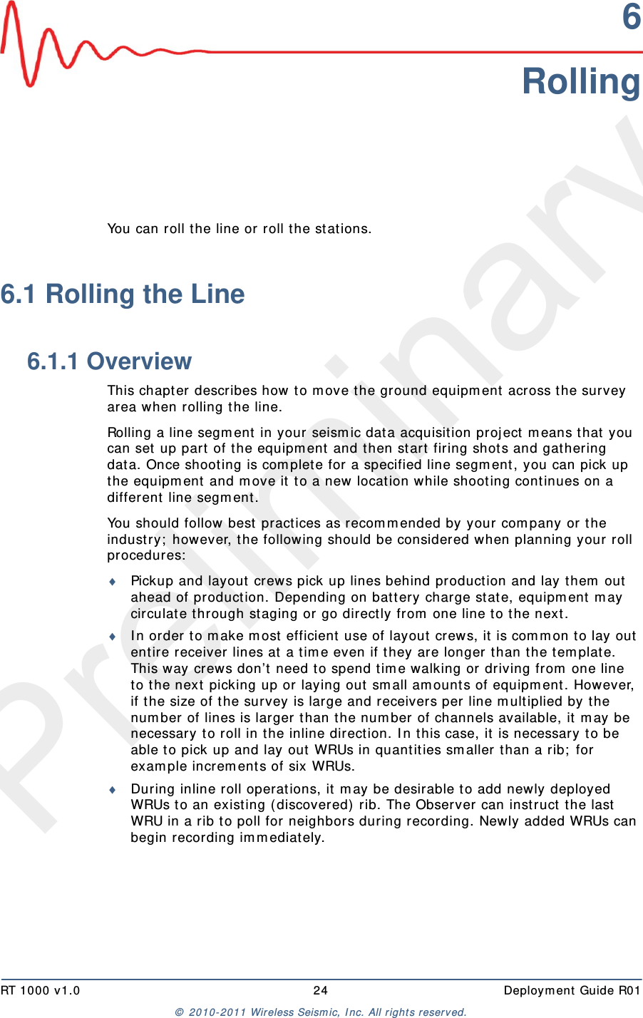 PreliminaryRT 1000 v1.0 24  Deploym ent  Guide R01©  2010- 2011 Wireless Seism ic, I nc.  All r ight s reserved.6RollingYou can roll the line or roll t he stat ions. 6.1 Rolling the Line6.1.1 OverviewThis chapt er describes how t o m ove t he ground equipm ent  across t he survey area when rolling t he line. Rolling a line segm ent  in your seism ic dat a acquisit ion proj ect  m eans t hat  you can set up part  of t he equipm ent  and then start  firing shot s and gat hering dat a. Once shoot ing is com plete for a specified line segm ent , you can pick up the equipm ent  and m ove it  t o a new location while shoot ing cont inues on a different  line segm ent .You should follow best practices as r ecom m ended by your com pany or t he industry;  however, t he following should be considered when planning your roll procedures:Pickup and layout  crews pick up lines behind production and lay t hem  out  ahead of production. Depending on bat t ery charge stat e, equipm ent  m ay circulat e t hrough staging or go direct ly from  one line t o the next .I n order t o m ake m ost  efficient  use of layout  crews, it  is com m on t o lay out ent ire receiver lines at  a t im e even if t hey are longer t han t he t em plat e. This way crews don’t  need t o spend t im e walking or driving from  one line to t he next  picking up or laying out  sm all am ount s of equipm ent . However, if the size of t he survey is large and receivers per line m ult iplied by t he num ber of lines is larger t han t he num ber of channels available, it  m ay be necessary t o roll in the inline direct ion. I n t his case, it  is necessary t o be able t o pick up and lay out  WRUs in quantit ies sm aller t han a rib;  for exam ple increm ent s of six WRUs.During inline roll operat ions, it  m ay be desirable t o add newly deployed WRUs t o an existing ( discovered)  rib. The Observer can instruct t he last  WRU in a rib t o poll for neighbors during recording. Newly added WRUs can begin recording im m ediat ely.