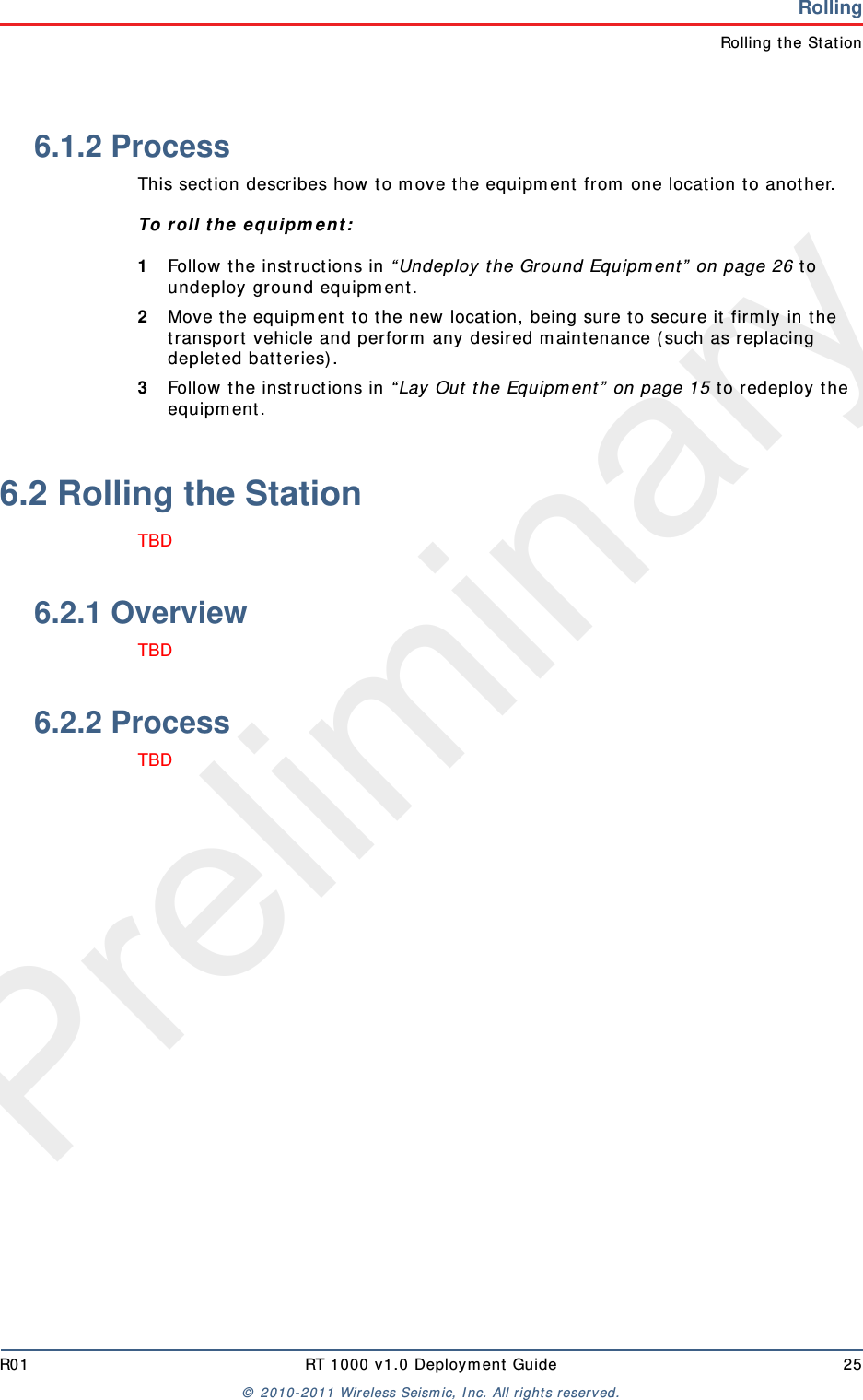 PreliminaryR01 RT 1000 v1.0 Deploym ent  Guide 25©  2010- 2011 Wireless Seism ic, I nc.  All rights reserved.RollingRolling the St at ion6.1.2 ProcessThis sect ion describes how t o m ove the equipm ent  fr om  one location t o anot her.To r oll t he  e quipm ent :1Follow the instructions in “ Undeploy the Ground Equipm ent ”  on page 26 t o undeploy ground equipm ent .2Move t he equipm ent  t o t he new location, being sure t o secure it  firm ly in t he transport  vehicle and perfor m  any desired m aintenance ( such as r eplacing deplet ed bat t eries).3Follow the instructions in “ Lay Out  t he Equipm ent ”  on page 15 t o redeploy t he equipm ent. 6.2 Rolling the StationTBD 6.2.1 OverviewTBD 6.2.2 ProcessTBD 
