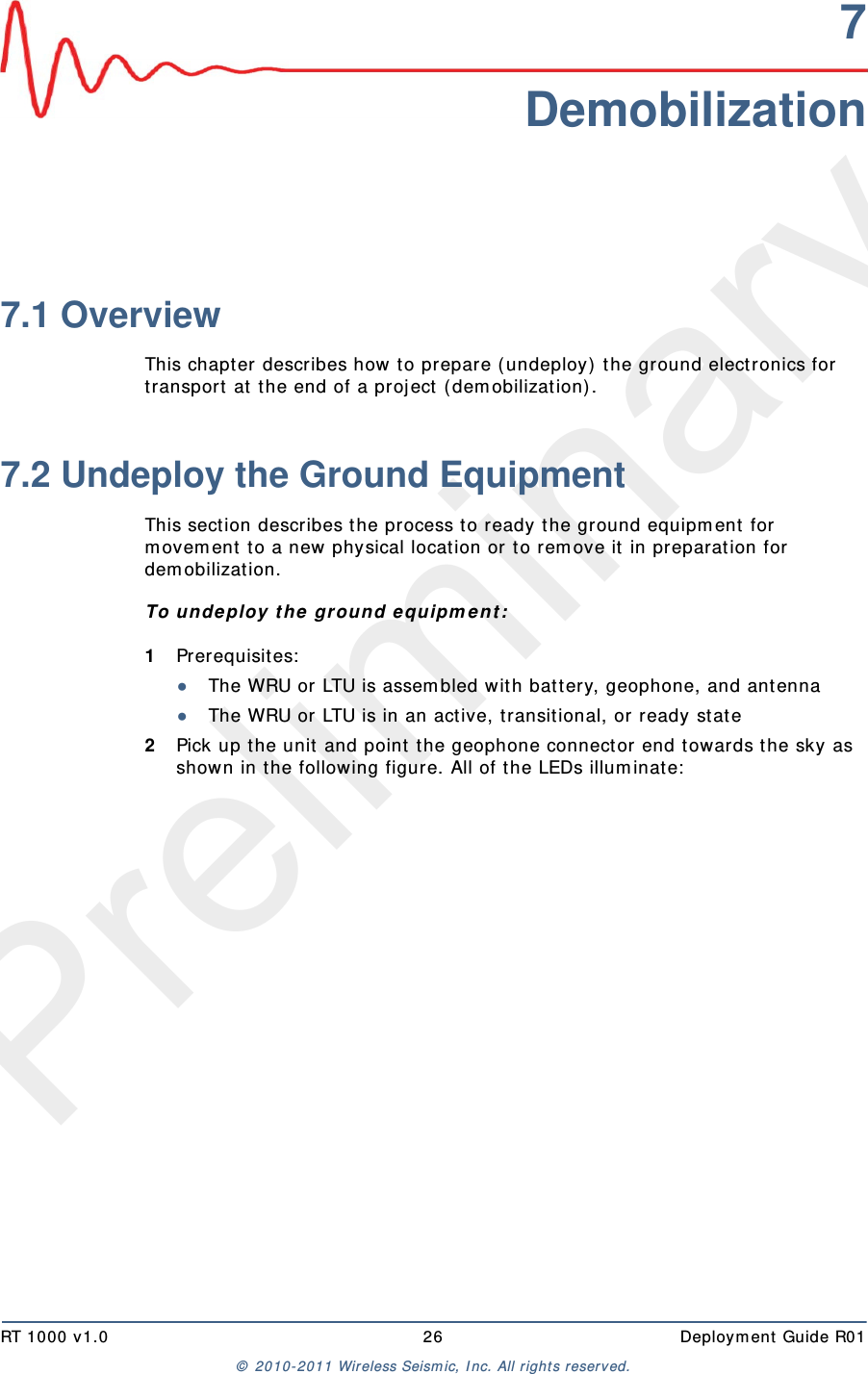 PreliminaryRT 1000 v1.0 26  Deploym ent  Guide R01©  2010- 2011 Wireless Seism ic, I nc.  All r ight s reserved.7Demobilization7.1 OverviewThis chapt er describes how to prepare ( undeploy)  the ground elect ronics for transport  at t he end of a proj ect  ( dem obilization) . 7.2 Undeploy the Ground EquipmentThis sect ion describes t he process t o ready t he ground equipm ent for m ovem ent  t o a new physical locat ion or t o rem ove it in preparation for dem obilizat ion.To u ndeploy t h e  ground e quipm e n t :1Prerequisites:●The WRU or LTU is assem bled wit h batt ery, geophone, and antenna●The WRU or LTU is in an active, t ransit ional, or ready st at e2Pick up t he unit  and point  the geophone connect or end t owards t he sky as shown in t he following figure. All of t he LEDs illum inate: