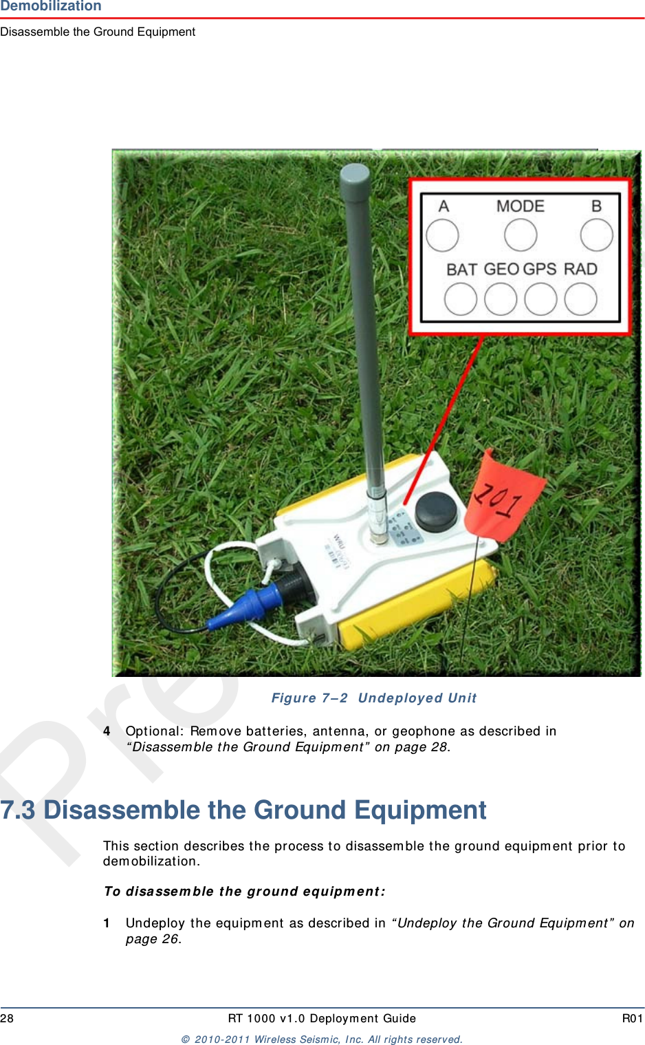 Preliminary28 RT 1000 v 1.0 Deploym ent  Guide R01©  2010- 2011 Wireless Seism ic, I nc.  All r ight s reserved.DemobilizationDisassemble the Ground Equipment4Optional:  Rem ove bat teries, ant enna, or geophone as described in “ Disassem ble t he Ground Equipm ent ”  on page 28.7.3 Disassemble the Ground Equipment This sect ion describes t he process t o disassem ble t he ground equipm ent  prior t o dem obilizat ion.To disa sse m ble  t he gr ound e quipm ent :1Undeploy t he equipm ent  as described in “ Undeploy t he Ground Equipm ent”  on page 26.Figur e 7 – 2   Undeployed Unit