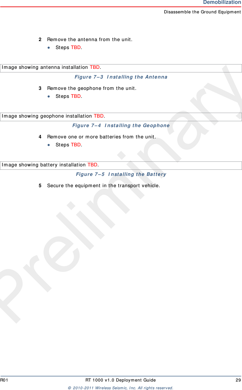 PreliminaryR01 RT 1000 v1.0 Deploym ent  Guide 29©  2010- 2011 Wireless Seism ic, I nc.  All rights reserved.DemobilizationDisassem ble t he Ground Equipm ent2Rem ove t he ant enna from  t he unit .●St eps TBD.3Rem ove t he geophone from  t he unit .●St eps TBD.4Rem ove one or m ore bat teries from  the unit.●St eps TBD.5Secure t he equipm ent  in t he transport  vehicle.I m age showing antenna inst allat ion TBD. Figure  7 – 3   I nst a lling t he  Ant ennaI m age showing geophone installat ion TBD. Figure  7 – 4   I nst a lling t he  GeophoneI m age showing bat tery inst allat ion TBD. Figure  7 – 5   I nst a lling t he  Ba t t er y